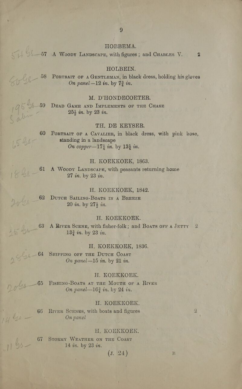 57 59 60 61 62 63 64 65 66 67 HOBBEMA. A Woopy LanpsoapE, with figures ; and Carrs V. y) HOLBHIN. PoRTRAIT OF A GENTLEMAN, in black dress, holding his gloves On panel —12 in. by 72 i. M. D’'HONDECOETER. DeAaD GAME AND IMPLEMENTS OF THE CHASE 254 wn. by 23 a. TH. DE KEYSER. PoRTRAIT OF A CAVALIER, in black dress, with pink hose, standing in a landscape On copper—171 in. by 134 mm. H. KOEKKORERK, 1863. A Woopy Lanpscapr, with peasants returning home 27 wn. by 23 an. H. KOEKKOEK, 1842. Dutcae Sainine-Boats In A BREEZE 20 in. by 274 in. H. KOEKKORK. A River Scene, with fisher-folk; and Boats orr a JETrty 2 132 in. by 23 an. H. KOEKKOHK, 1836. SHIPPING OFF THE DutcH Coast On panel —15 wn. by 21 in. H. KOEKKOEK. FIsHING-Boats aT THE Movuta or A RIVER On panel—163 in. by 24 tn. H. KOEKKOERK. River Sounes, with boats and figures 2 On panel H,. KOBKKOEK. Stormy WEATHER ON THE CoAsT 14 an. by 23 am.