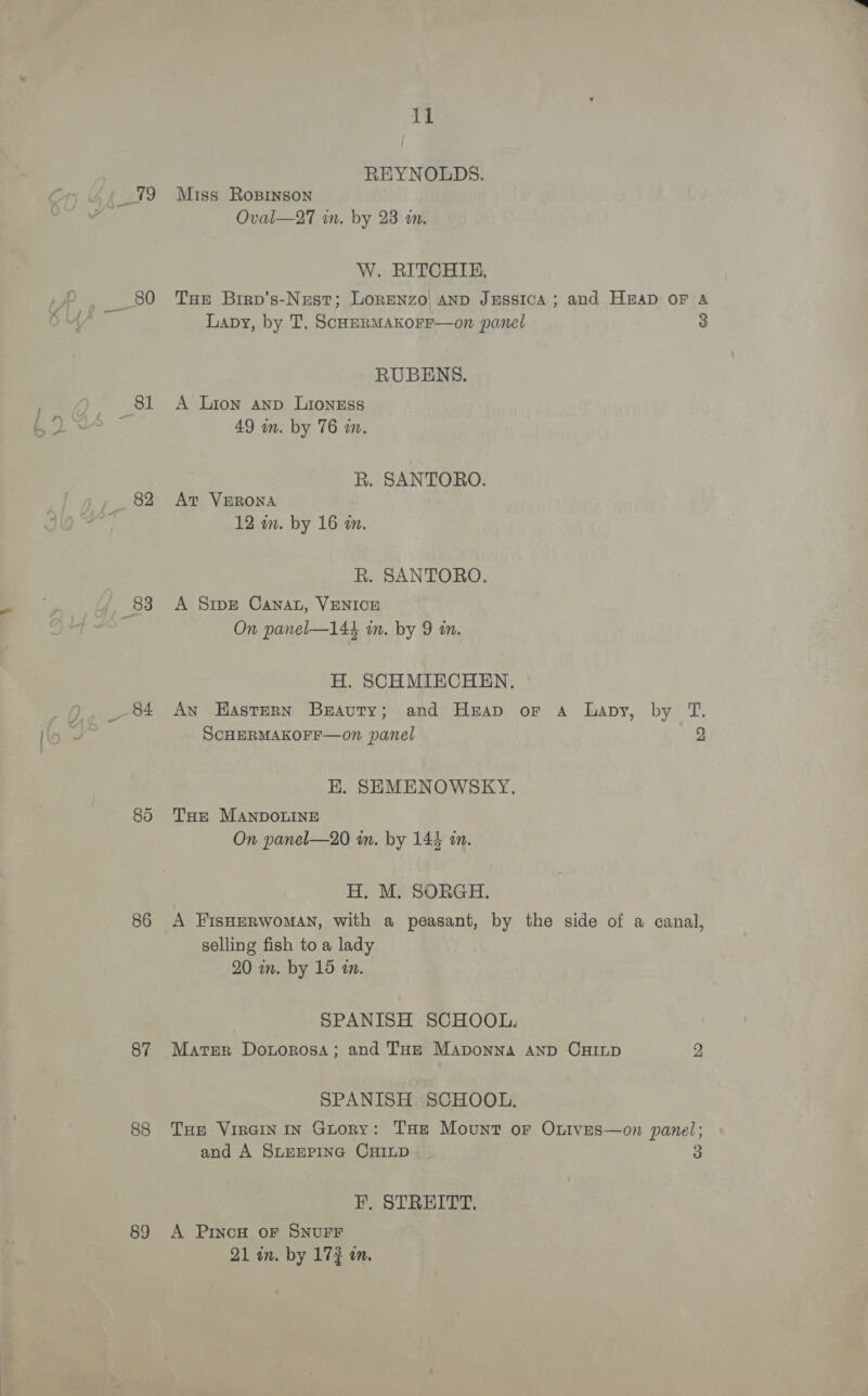 82 8d 86 87 88 89 il REYNOLDS. Miss Rospinson Oval—27 in. by 23 im. W. RITCHIE, THe Birp’s-Nest; Lorenzo! anp JESssIcA ; and HEAD OF A Lavy, by T. ScHERMAKOFF—on panel 3 RUBENS. A Lion Anp Lioness 49 mm. by 76 in. R. SANTORO. At VERONA 12 in. by 16 an. R. SANTORO. A Sipe Canat, VENICE On panel—144 im. by 9 in. H. SCHMIECHEN. Ayn Hastern Beauty; and Heap or a lapy, by T. SCHERMAKOFF—on panel 2 HK. SEMENOWSKY. THe MANDOLINE On panel—20 in. by 144 in. H. M. SORGH. A FisHERWOMAN, with a peasant, by the side of a canal, selling fish to a lady 20 wm. by 15 a. SPANISH SCHOOL. Mater Donorosa; and THz Maponna AND CHILD 2 SPANISH SCHOOL. THe VirGin In Guory: THe Mount or Oxutves—on panel; and A SLEEPING CHILD | 3 FE. STREITT, A Princo oF SNUFF 21 in. by 17% on.