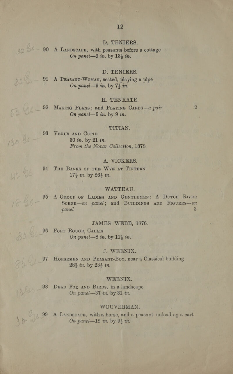 90 91 92 93 94 95 96 99 12 D. TENIERS. A Lanpscarz, with peasants before a cottage On panel—9 im. by 134 an. D, TENIERS. A Prasant-Woman, seated, playing a pipe On panel —9 in. by 74 tn. H,. TENKATE. Marina Pruans; and Praying CarDs—a pair 2 On panel—6 in. by 9 in. TITIAN. VENUS AND CUPID 30 in. by 21 in. From the Novar Collection, 1878 A. VICKERS. THE BANKS OF THE WYE av TINTERN 172 mm. by 263 im. WATTEAU. A Group or Lapigs AND GENTLEMEN; A DutcH RIvER ScENE—on panel; and Buinpines and FIGURES—on panel 3 JAMES WEBB, 1876. Fort Rovua@s, Canais On panel—8 wm. by 11} an. J. WEENIX. HoRSEMEN AND Parasant-Boy, near a Classical building 283 an. by 234 an. WEHENIX. Deav Fox anp Birps, in a landscape On panel—a7 in. by 31 an. WOUVERMAN. A LanpscaPe, with a horse, and a peasant unloading a cart