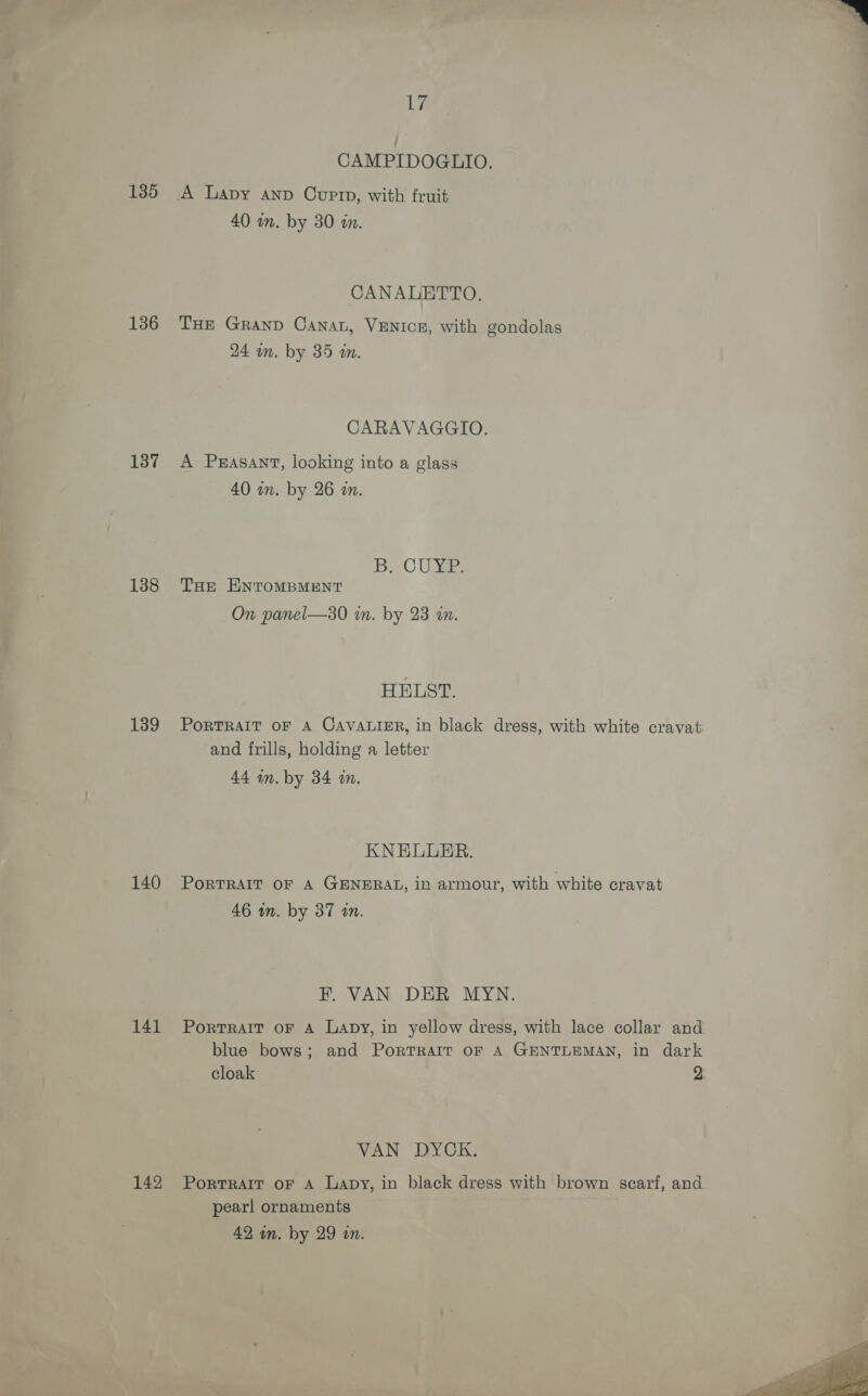 135 136 137 138 139 140 141 142 We CAMPIDOGLIO. A Lapy anp Cuptn, with fruit 40 wn. by 30 in. CANALETTO. THe Granp Canan, VENICE, with gondolas 24 in. by 35 an. CARAVAGGIO. A Peasant, looking into a glass 40 in. by 26 an. BaeC Ue THe ENTOMBMENT On panel—30 in. by 23 in. HELST. PoRTRAIT OF A CAVALIER, in black dress, with white cravat and frills, holding a letter 44 mm. by 34 in. KNELUER. PORTRAIT OF A GENERAL, in armour, with white cravat 46 wm. by 37 an. F. VAN DER MYN. PortTRAIT OF A Lapy, in yellow dress, with lace collar and blue bows; and Portrait oF A GENTLEMAN, in dark cloak 2 VAN DYCK. Portrait oF A Lapy, in black dress with brown scarf, and pearl ornaments 42 in. by 29 an. 