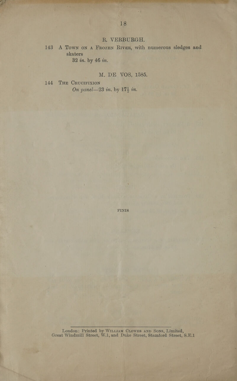 R. VERBURGH. 143 A Town on A Frozen River, with numerous sledges and skaters 32 in. by 46 im. M. DE VOS8, 1585. 144 Tue CRUCIFIXION On panel—23 in. by 17% an. FINIS London: Printed by W1LLn1AmM CLowxEs AnD Sons, Limited, Great Windmill Street, W.1,and Duke Street, Stamford Street, S.H.1