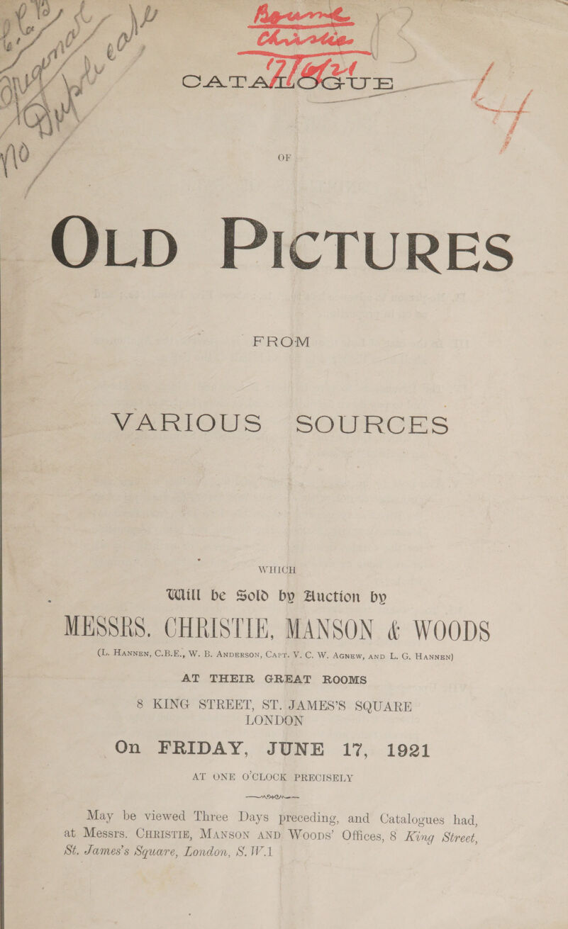  OLD PICTURES  FROM VARIOUS “SOURCES W HICH WU be Sold by Auction by “MESSRS, CHRISTIE, MANSON &amp; Woops (L. HANNEN, CEBeE. W. B. ANDERSON, Carr. V. C, W. AGNEW, AND L. G. HANNEN) AT THEIR GREAT ROOMS 8 KING STREET, ST. JAMES’S SQUARE LONDON On FRIDAY, JUNE 17, 1921 AT ONE O'CLOCK PRECISELY AO Che May be viewed Three Days preceding, and Catalogues had, at Messrs. CHRISTIE, MANson aNd Woops’ Offices, 8 King Street, St, James’s Square, London, S.W.1