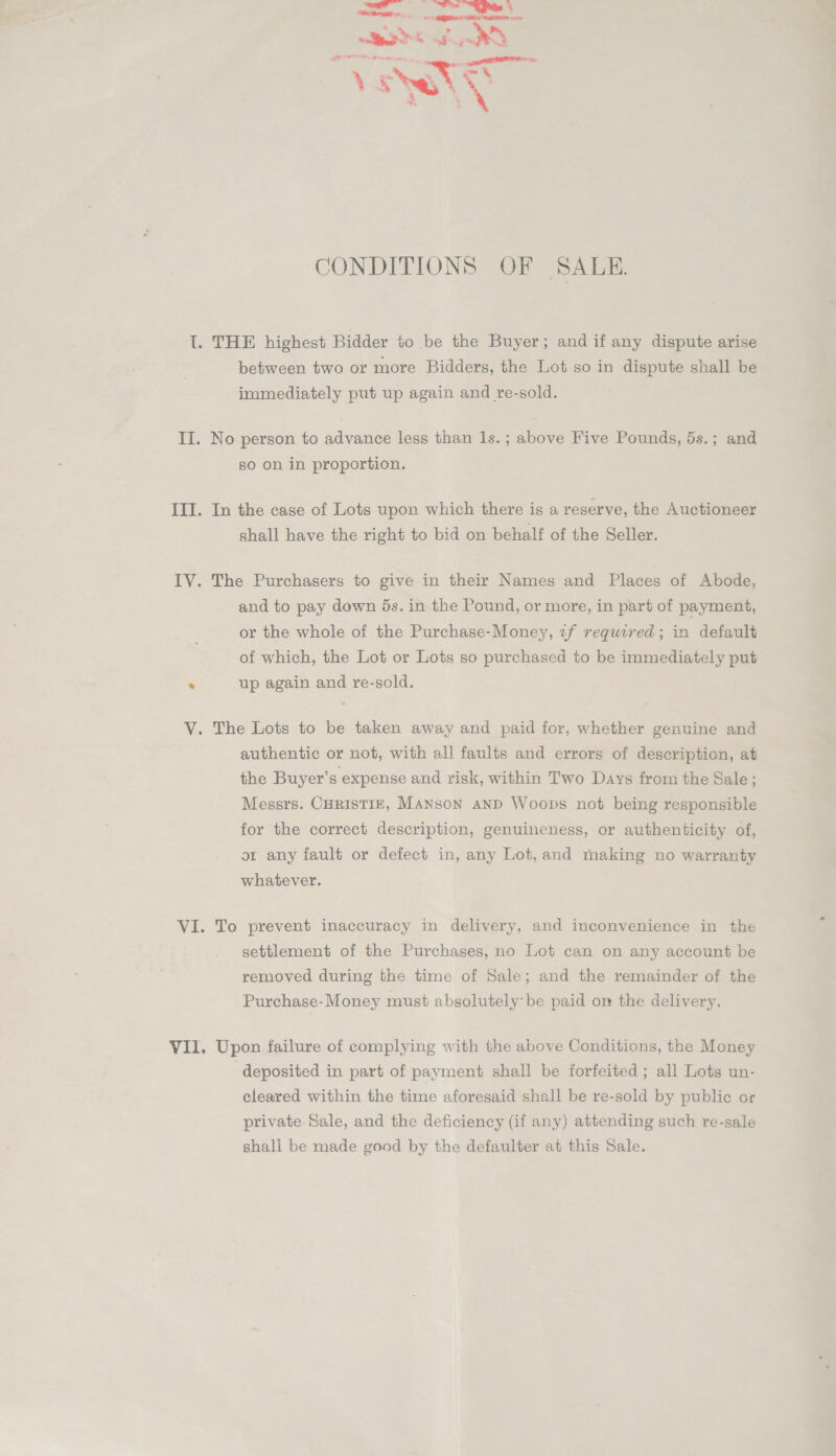 CONDITIONS OF SALE. I. THE highest Bidder to be the Buyer; and if any dispute arise between two or more Bidders, the Lot so in dispute shall be immediately put up again and re-sold. II. No person to advance less than 1s. ; above Five Pounds, 5s.; and so on in proportion. III. In the case of Lots upon which there is a reserve, the Auctioneer shall have the right to bid on behalf of the Seller. IV. The Purchasers to give in their Names and Places of Abode, and to pay down 5s. in the Pound, or more, in part of payment, or the whole of the Purchase-Money, zf required; in default of which, the Lot or Lots so purchased to be immediately put . up again and re-sold. V. The Lots to be taken away and paid for, whether genuine and authentic or not, with all faults and errors of description, at the Buyer’s expense and risk, within Two Days from the Sale; Messrs. CHRISTIE, MANscN AND Woops not being responsible for the correct description, genuineness, or authenticity of, or any fault or defect in, any Lot, and making no warranty whatever. VI. To prevent inaccuracy in delivery, and inconvenience in the settlement of the Purchases, no Lot can on any account be removed during the time of Sale; and the remainder of the Purchase-Money must absolutely be paid om the delivery. VII. Upon failure of complying with the above Conditions, the Money deposited in part of payment shall be forfeited ; all Lots un- cleared within the time aforesaid shall be re-sold by public or private-Sale, and the deficiency (if any) attending such re-sale shall be made good by the defaulter at this Sale.