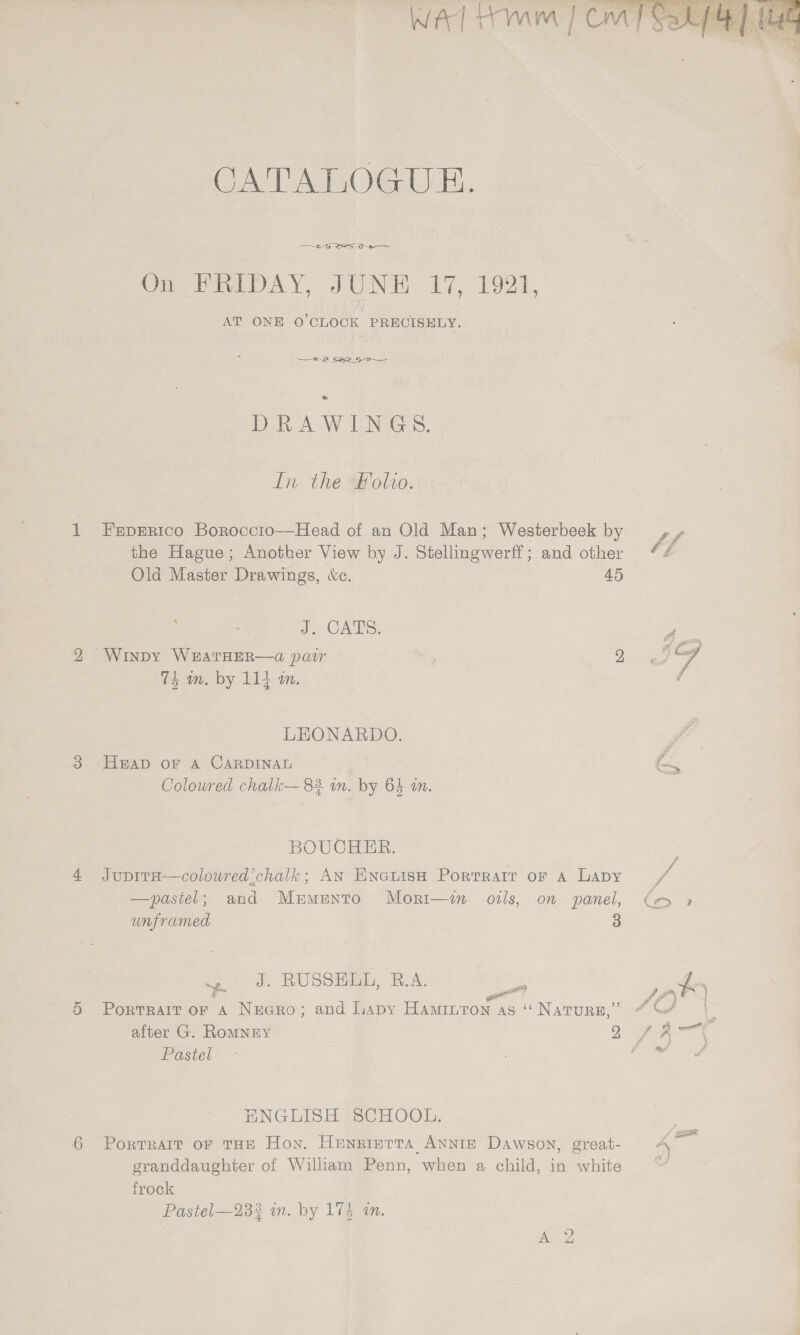  CATALOGUE. 2-6 Sy Ds On FRIDAY, JUNE 17, 1921, AT ONE 0’CLOCK PRECISELY. &amp; DRAWINGS. In the olvo. Feprrico Boroccio—Head of an Old Man; Westerbeek by Old Master Drawings, &amp;c. 45 J ORS. Winpy WEATHER——@ pair | 2 ‘Tk am, by 114 mm. LEONARDO. Heap oF A CARDINAL Colowred chalk— 83 in. by 6% an. BOUCHER. Jupita—colowred’chalk; AN Encuish Porrrair or a Lapy —pastel; and Murmento Mori—in oils, on panel, unframed 3 ~. J. RUSSHLE, B.A. &amp; - 99 Portrait or A Necro; and lipy Haminton as “ Nature, a Pastel ENGLISH SCHOOL. Portrait of THE Hon. HenrireTta ANNIE Dawson, great- granddaughter of William Penn, when a child, in white frock Pastel—23? im. by 174 tn.