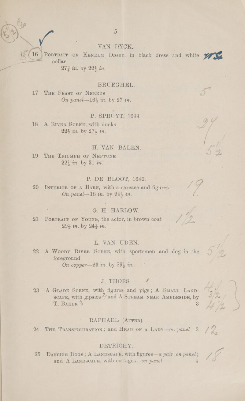 % 4] * : x J :., v\ ) — be : oy VANS DY CK i ; ‘ hs (16 |Porrrair or Keneum Diapy, in black dress and white WE Ew a Lae —— collar —_— 273 an. by 224 an. : BRUEGHHL. 17 THe Feast or Nereus On panel—164 in. by 27 an. Pas PUN Te 1699. 18 A River Scenz, with ducks 224 im. by 274 in. H. VAN BAULEN. 19 THe TriumpH of NEPTUNE wr 224 an. by 31 wm. P. DE BLOOT, 1640. 20 InTERI0R oF A Barn, with a carcase and figures On panel—18 wm. by 245 am. Rs G. H. HARLOW. 21 Porrrait oF Youna, the actor, in brown coat 294 in. by 244 an. L. VAN: UDEN.- 22 A Woopy River ScEeNg, with sportsmen and dog in the foreground On copper—23 wm. by 294 on. J. THORS. / 93 A Guape Scrnz, with figures and pigs; A Swann Lanp- © ‘4? SCAPE, with gipsies 4+and A SrrEAM NEAR AMBLESIDE, by V/A T, Baxer % 3 RAPHAEL (Artur). 24 Tur Transricuration; and Heap or a Lapy—on panel 2 / */ SO DETRIGEY. “H y 25 Dancine Does; A LanpscaPs, with figures—a pair,on panel; / (/ and A LanpscaPE, with cottages—on panel AS ia ame 