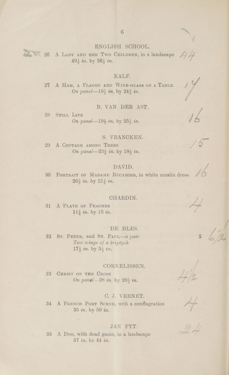 >» at ‘, &amp;, 4 ae ed 27 28 29 30 31 32 33 34 30 6 ENGLISH SCHOOL. 491 in. by 364 in. KALE, On panel—18} m. by 242 an. B, VAN DER AST. Stitt Lire On panel—194 m. by 254 an. S. VRANCKEN. A Cortage AMONG TREES On panel—23+ in. by 184 an. DAVID. 26F in. by 214 an. CHARDIN. A PUATE oF PEACHES — 114 m. by 16 am. DE. BUES. St. Peter, and St. Paut—a pair Two wings of a triptych 174 in. by 5S an. CORNELISSEN. CHRIST ON THE Cross On panel—28 in. by 203 an. C. J. VERNET. A FRENCH Port SCENE, with a conflagration 35 mm. by 50 am. JAN FYT. A Dog, with dead game, in a landscape