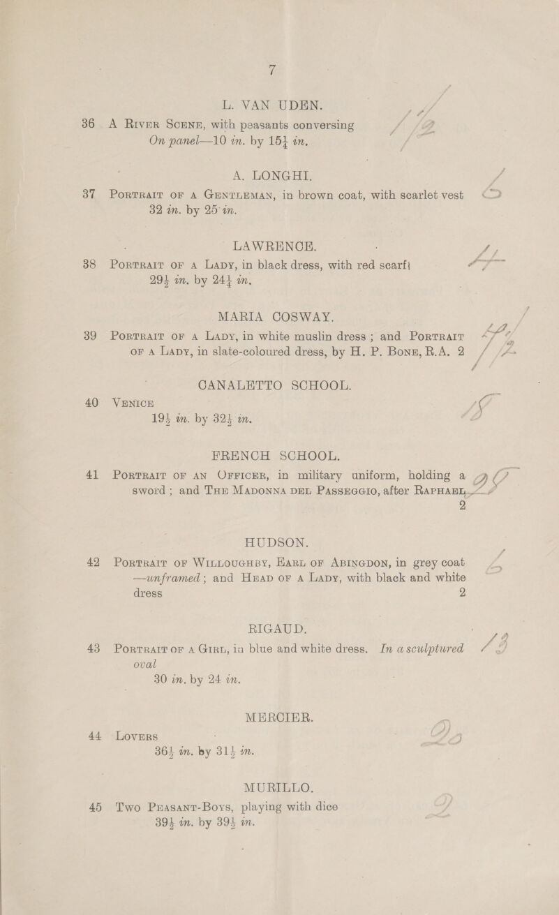 36 37 38 39 40 41 42 43 4.4. 45 L. VAN UDEN. A River ScENE, with peasants conversing / /@? On panel—10 in. by 154 an, é A. LONG Hts PORTRAIT OF A GENTLEMAN, in brown coat, with scarlet vest 32 in. by 25 a. LAWRENCE. ae PortTraltT OF A Lapy, in black dress, with red scarf ay Baek 294 wm. by 244 an, MARIA COSWAY. | ; PorTRAIT OF A Lapy, in white muslin dress ; and Portrart ay oF A Lapy, in slate-coloured dress, by H. P. Bonz, R.A. 2 / CANALETTO SCHOOL. 194 wm. by 325 in, FRENCH SCHOOL. sword ; and THe Maponna DEL Passuaaio, after RAPHAEL..<# 2 HUDSON. Portrait or WinLouGHBy, Hart or ABINGDON, in grey coat —unframed; and Heap or a Lapy, with black and white dress 2 RIGAUD. oval 30 in. by 24 in. MERCIER. LovERsS : 364 on. by 314 sm. MURILLO. Two Prasant-Boys, playing with dice