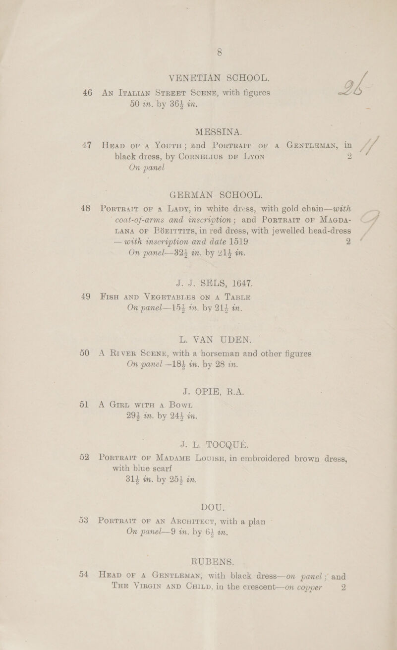 47 48 49 50 ol 52 54 VENETIAN SCHOOL. | Re An IraniaAN STREET SCENE, with figures Z 50 im. by 364 an. i MESSINA. ; Heap oF A YoutH; and PortTrair oF A GENTLEMAN, in IF black dress, by CornneLius pr Lyon SO On panel GERMAN SCHOOL. Portrait oF a Lavy, in white dress, with gold chain—with coat-of-arms and inscription; and Portrait or Magpa- LANA OF BO6xEITTITS, in red dress, with jewelled head-dress — with mscription and date 1519 2 On panel—824 m. by 414 an. J. J. SELS, 1647. FIsH AND VEGETABLES ON A TABLE On panel—15k am. by 214 an. L. VAN UDEN. A River Scene, with a horseman and other figures On panel —184 an. by 28 in. J. OPIS ok, A Girt wits A Bown 294 an. by 244 an. J. bh TOCORE. Portrait or MapameE Loviss, in embroidered brown dress, with blue scarf 314 an. by 254 an. DOW PORTRAIT OF AN ARCHITECT, with a plan ~ On panel—9 in. by 64 an. RUBENS. HEAD oF A GENTLEMAN, with black dress—on panel ; and Tue VIRGIN AND CHILD, in the crescent—on copper 2