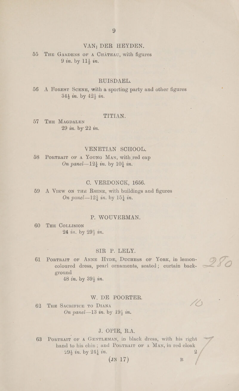ats) 56 OT 58 59 60 61 63 9 VAN; DER HEYDEN. 9am. by 114 m. RUISDAEL. A Forest ScENE, with a sporting party and other figures 344 m. by 424 m. TITIAN. THE MAGDALEN 29 in. by 22 an. VENETIAN SCHOOL. Portrait oF A Youne Mav, with red cap On panel—124 an. by 104 an. C. VERDONOK, 1656. A View oN THx Raine, with buildings and figures On panel—124 in. by 154 in. P. WOUVERMAN. THE CoLuIsION 24 in. by 294 an. SIR: P. SoH By. Portrait oF ANNE Hypsr, DucHEss oF York, in lemon-— coloured dress, pearl ornaments, seated; curtain back- ground 48 in. by 395 on. W. DE POORTER. THe SACRIFICE TO DIANA hs On panel—13 mm. by 195 an. J. OPIB, B.A. Porrrarr or A GENTLEMAN, in black dress, with his right hand to his chin; and Poxwrrarr or a May, in red cloak Z94 in. by 244 an. 2, (JN 17) B