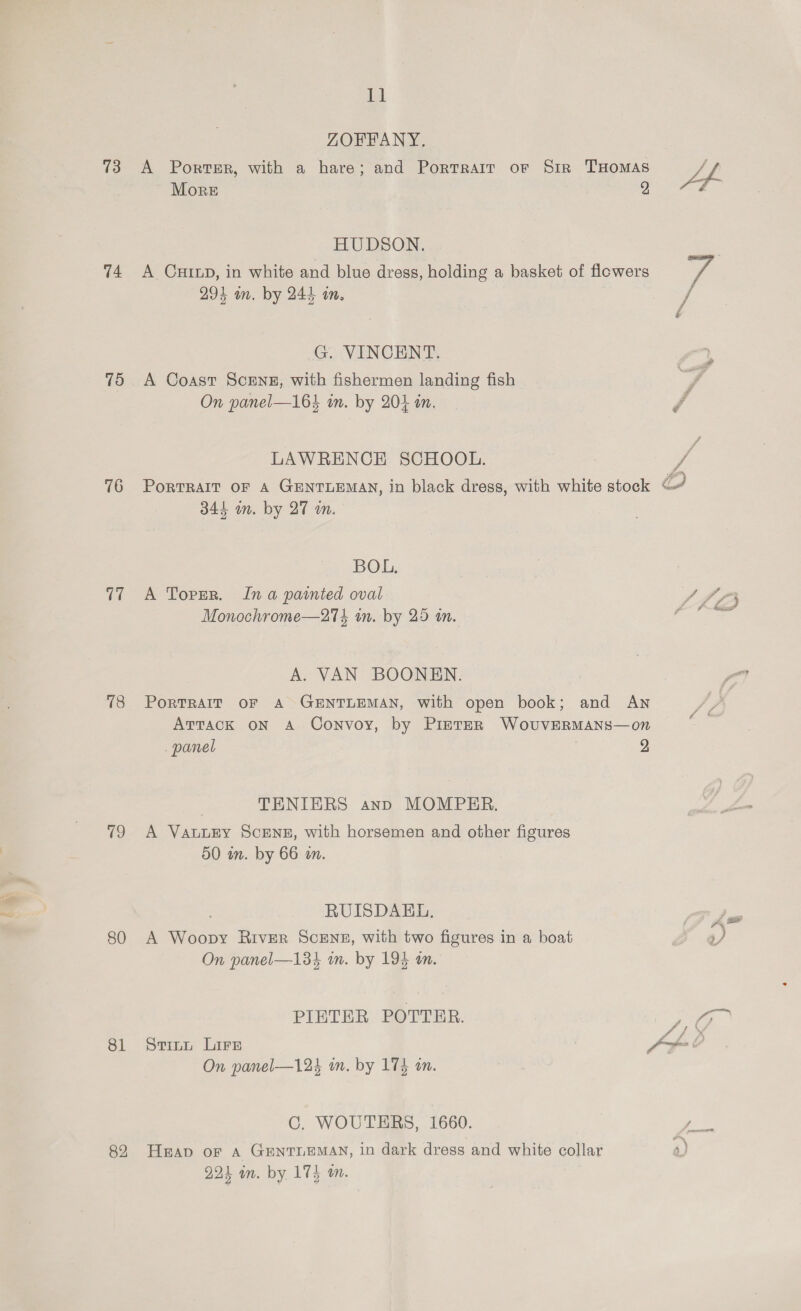 ‘a ) 73 74 75 76 78 (ee 80 81 82 Il ZOFFANY. More 2 HUDSON. A CHILD, in white and blue dress, holding a basket of flowers 293 in. by 244 am. G. VINCENT. A Coast ScENE, with fishermen landing fish On panel—164 in. by 204 an. PORTRAIT OF A GENTLEMAN, in black dress, with white stock oO 344 om. by 27 an. BOL, A Toren. In a painted oval Monochrome—274 in. by 25 m. A. VAN BOONEN. PorTRAIT OF A GENTLEMAN, with open book; and AN ATTACK ON A Convoy, by PintER WovuvEeRMANS—on panel 2 TENIERS anp MOMPER. A VALLEY ScENE, with horsemen and other figures 50 in. by 66 on. RUISDAEL, A Woopy River ScENE, with two figures in a boat On panel—134 in. by 194 an. PIETER POTTER. On panel—124 in. by 174 an. Heap or A GENTLEMAN, in dark dress and white collar s) 224 am. by 174 wm.