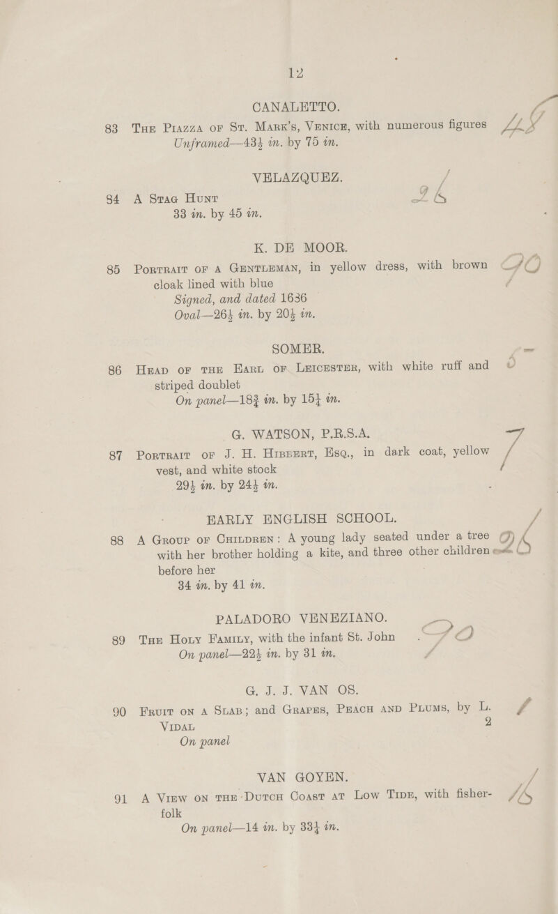 83 84 85 86 87 88 89 90 aL 12 CANALETTO. y, THe Piazza or St. Marx’s, VENICE, with numerous figures J / x Unframed—434 im. by 75 an. Come VELAZQUEZ. ae A Stag Hunt ra i 33 in. by 45 in. K. DE MOOR. Portrait or A GENTLEMAN, in yellow dress, with brown is cloak lined with blue Signed, and dated 1636 Oval—26} in. by 204 on. SOMER. a Heap or tHe Eart or Letcester, with white ruff and v striped doublet | On panel—182 in. by 154 im. G. WATSON, P.B.S.A. Portrait or J. H. Hissert, Esq, in dark coat, yellow ve vest, and white stock / 294 in. by 244 in. BARLY ENGLISH SCHOOL. / 7 A Group or CamprEen: A young lady seated under a tree ¢) , with her brother holding a kite, and three other children e \_. before her 84 in. by 41 an. PALADORO VENEZIANO. > Tar Horny Famity, with the infant St. J ohn ZF i, On panel—224 in. by 31 am. G, d.0).. VAN SOs. Fruit on A SuAB; and Grarss, Peacu anp Pius, by L. v4 VIDAL 2 On panel VAN GOYEN. / A View on tHe-DutcH Coast at Low Tipe, with fisher- A folk On panel—14 in. by 334 in.