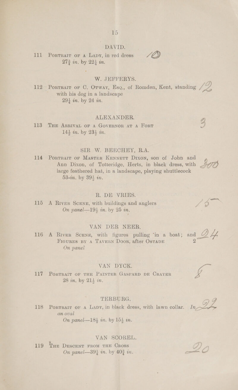 Tit 112 113 114 115 116 117 118 119 va) DAVID. Portrait oF A Lapy, in red dress rf Q) 273 mm. by 224 in. W. JHEFFERYS. Portrait oF C. Otway, Hsq., of Romden, Kent, standing Je with his dog in a landscape 294 an. by 24 om. 2 ALEXANDER. THe ARRIVAL OF A GOVERNOR AT A Fort 144 am. by 234 an. y SIR W. BEECHEY, B.A. Portrait oF Master Kennert Dixon, son of John and , Ann Dixon, of Totteridge, Herts, in black dress, with IO) large feathered hat, in a landscape, playing shuttlecock  53-in. by 3894 am. R. DE VRIES. A River Sceng, with buildings and anglers L 4) On panel—193 in. by 25 on. VAN DER NEER. . A River Scenes, with figures pulling ‘in a boat; and _ PD hfs Hicgures By A TAVERN Door; after OSTADE 9, On panel VAN. DYCK. Ze PORTRAIT OF THE PAINTER GASPARD DE CRAYER v4 28 in. by 214 in. p THRBURG. i 7) g Portrarr oF A Lapy, in black dress, with lawn collar. In ZA an oval On panel—184 om. by 1o$ am. VAN SCOREL. + . THe DeEescENT FROM THE CROSS CS) On panel—39} im. by 40% on. rset ye