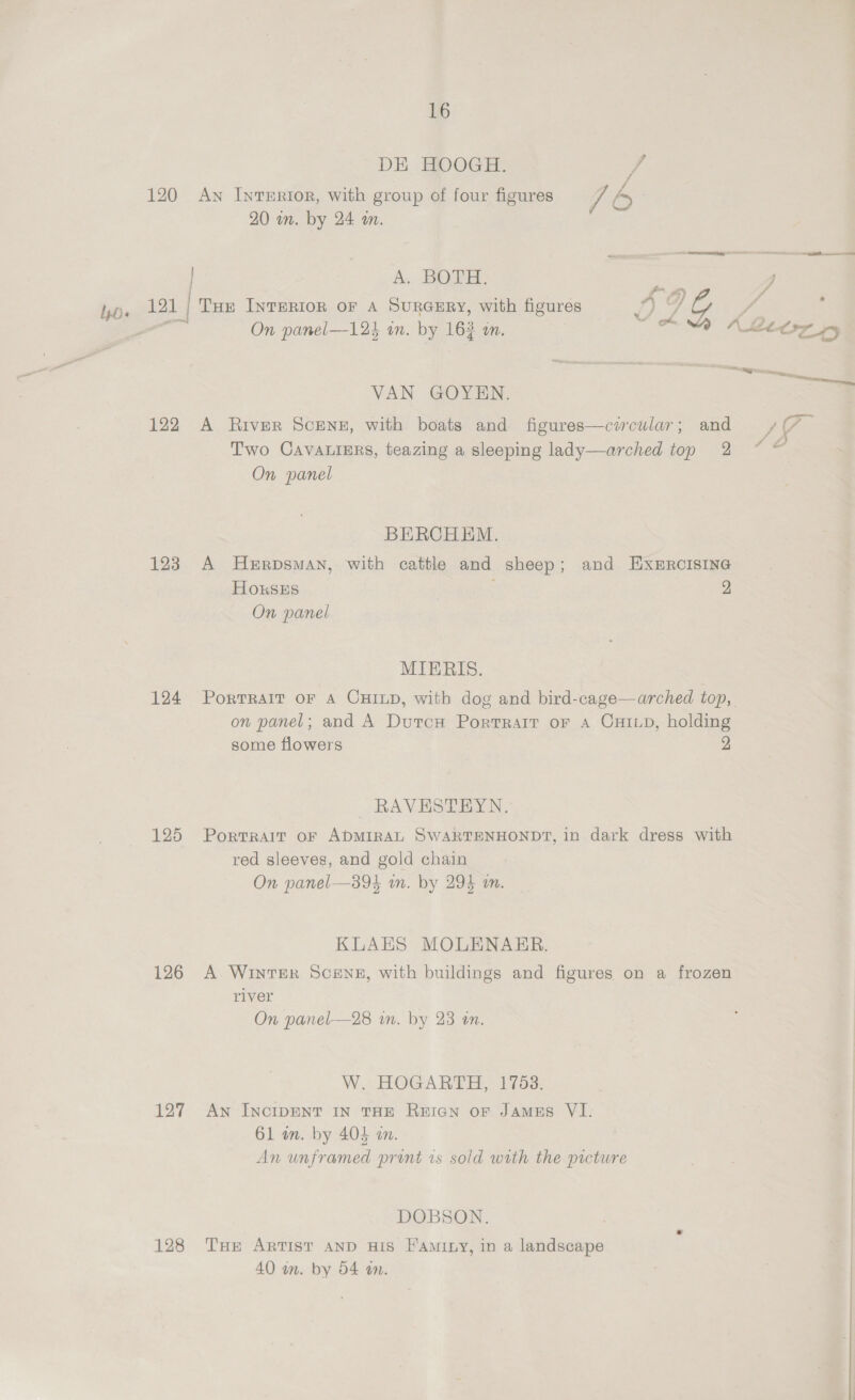 DE HOOGH. J 120 Aw Interior, with group of four figures 7b 20 on. by 24 wn. A. BOTH. ; f 4) “$ 121 THE INTERIOR OF A SURGERY, with figures ‘f, od g i, : coe On panel—123 on. by. 163 mM. oe WAMACIZ FY VAN GOYEN. an 122 A River ScENE, with boats and figures—circular; and Age Two CavaLisrs, teazing a sleeping lady—arched top 2 * — On panel BERCHEM. 123 A HeErpsmaAn, with cattle and sheep; and EXERCISING HOkKSES | 2 On panel MIERIS. 124 Portrait or A CHILD, with dog and bird-cage—arched top, on panel; and A DurcH Portrait or A CHILD, holding some flowers 2 RAVESTEYN. 125 Portrait or ADMIRAL SWARTENHONDT, in dark dress with red sleeves, and gold chain On panel—394 wn. by 294 m. KLAES MOLENAER. 126 A WintTEeR Scene, with buildings and figures on a frozen river On panel—28 in. by 23 an. W. HOGARTH, 1753. 127 Aw InctipENT IN THE RecN or Jamus VI. 61 wm. by 404 an. An unframed pront is sold with the picture DOBSON. 128 THe ARTIST AND HIS FAmILy, in a landscape 40 an. by 54 an. . |