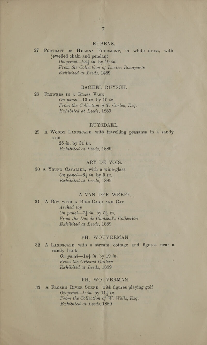 27 28 29 30 31 32 33 RUBENS. PoRTRAIT OF HELENA FourRMENT, in white dress, with jewelled chain and pendant On panel—244 in. by 19 in. From the Collection of Lucien Bonaparte Hxhibited at Leeds, 1889 RACHEL RUYSCH. FLOWERS IN A GuLAss VASE On panel—13 in. by 10 wn. From the Collection of T. Corley, Esq. Exhibited at Leeds, 1889 RU YSDAEL, A Woopy Lanpscapz, with travelling peasants in a sandy road 25 mm. by 31 wm. Exhibited at Leeds, 1889 ARY DE VOIS.. A YounG CaAvAuigR, with a wine-glass On panel—6i m. by 5 in. Exhibited at Leeds, 1889 A VAN DER WEREE, | A Boy wits A Brrp-Cace AND Cat Arched top On panel—T4 wn. by 54 m. From the Duc de Chotseul’s Collectron Hanrbited at Leeds, 1889 PH. WOUVERMAN. A Lanpscapz, with a stream, cottage and figures near a sandy bank On panel—14} in. by 19 in. From the Orleans Gallery EHahibited at Leeds, 1889 PH. WOUVERMAN. A Frozen River Scene, with figures playing golf On panel—9 in. by 115 on. From the Collection of W. Wells, Esq. Exhibited at Leeds, 1889