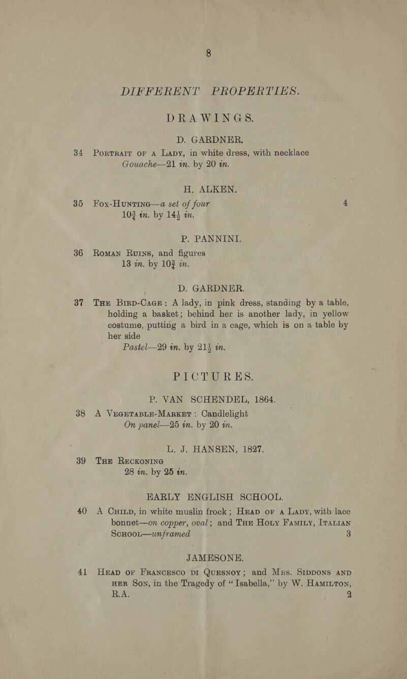 34 30 36 37 38 39 40 41 DIFFERENT PROPERTIES. DRAWINGS. D. GARDNER. PorRTRAIT OF A Lapy, in white dress, with necklace Gouache—21 in. by 20 tn. H, ALKEN. Fox-Huntine—a set of four 4. 102 wn. by 144 am. P. PANNINI,. Roman Ruins, and figures 13 om. by 103 a. D. GARDNER. THE Brrp-Cace: A lady, in pink dress, standing by a table, holding a basket; behind her is another lady, in yellow costume, putting a bird in a cage, which is on a table by her side Pastel—29 an. by 214 an. Pel C TBR Es, P. VAN SCHENDEL, 1864. A VEGETABLE-MARKET : Candlelight On panel—25 wn. by 20 am. L. J. HANSEN, 1827. THE RECKONING 28 m. by 25 tn. EARLY ENGLISH SCHOOL. A CHILD, in white muslin frock; Heap or a Lapy, with lace bonnet—on copper, oval; and Tum Houy Famity, [Taian ScHoot—wnframed 3 JAMESONHE. HraD OF FRANCESCO DI QuESNoY; and Mrs. SIDDONS AND HER Son, in the Tragedy of “Isabella,” by W. Haminton,