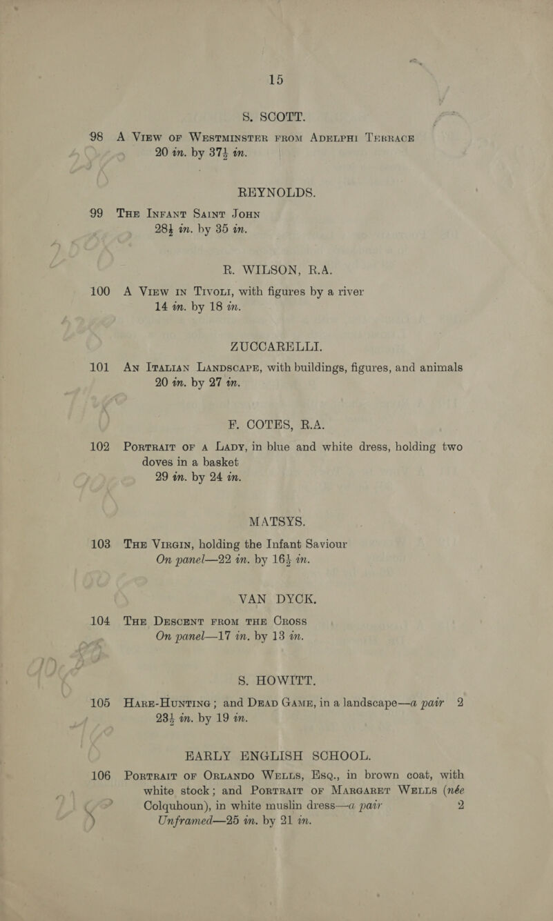 5. SCORED: 98 &lt;A View oF WESTMINSTER FROM ADELPHI TERRACE 20 wn. by 374 an. REYNOLDS. 99 Tue InFAnt Saint JoHN 28} an. by 35 i. R. WILSON, R.A. 100 A View in Tivoli, with figures by a river 14 wm. by 18 m. ZUCCARELLI. 101 Aw Iranian Lanpscapg, with buildings, figures, and animals 20 wn. by 27 m. F. COTES, R.A. 102 Portrait oF A Lapy, in blue and white dress, holding two doves in a basket 29 in. by 24 in. MATSYS. 103 Tue Virain, holding the Infant Saviour On panel—22 in. by 164 am. VAN DYCK. 104 Tuer DESCENT FROM THE OROoSS On panel—17 in. by 13 an. S. HOWITT. 105 Haxrz-Huntine; and Dap Gang, ina landscape—a pair 2 234 in. by 19 am. EARLY ENGLISH SCHOOL. 106 Portrait or Or~tANDO WELLS, Esq., in brown coat, with white stock; and Porrrair or MarGaret WELLS (née ) Colquhoun), in white muslin dress—a patr 2 ) Unframed—25 wn. by 21 in. e