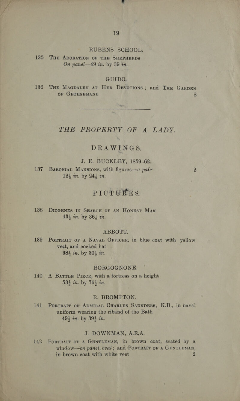 RUBENS SCHOOL. 135 Tae ApoRATION OF THE SHEPHERDS On panel—49 in. by 39 tn. GUIDO, 136 THe MagpauEen ar Her Devotions; and Tar GARDEN or GETHSEMANE 23 THE PROPERTY OF A LADY. DRAWINGS. J. EK. BUCKLEY, 1859-62. 137 Baronrat Mansions, with figures—a patr 2 124 wn. by 241 in. PICTURES. 138 DIoGENES IN SEARCH OF AN Honest Man 434 m. by 364 an. ABBOTT. 139 Portrait or A Nava Orricrr, in blue coat with yellow vest, and cocked hat 384 wm. by 304 am. BORGOGNONE. 140 A Barrur Pisce, with a fortress on a height 534 m. by 765 ain. R. BROMPTON. 141 Portrait or ADMIRAL CHARLES SAUNDERS, K.B., in naval uniform wearing the riband of the Bath 494 in. by 394 an. J. DOWNMAN, A.RB.A. 142 Porrrait oF A GENTLEMAN, in brown coat, seated by a window—on panel, oval; and PORTRAIT OF A GENTLEMAN, in brown coat with white vest 2