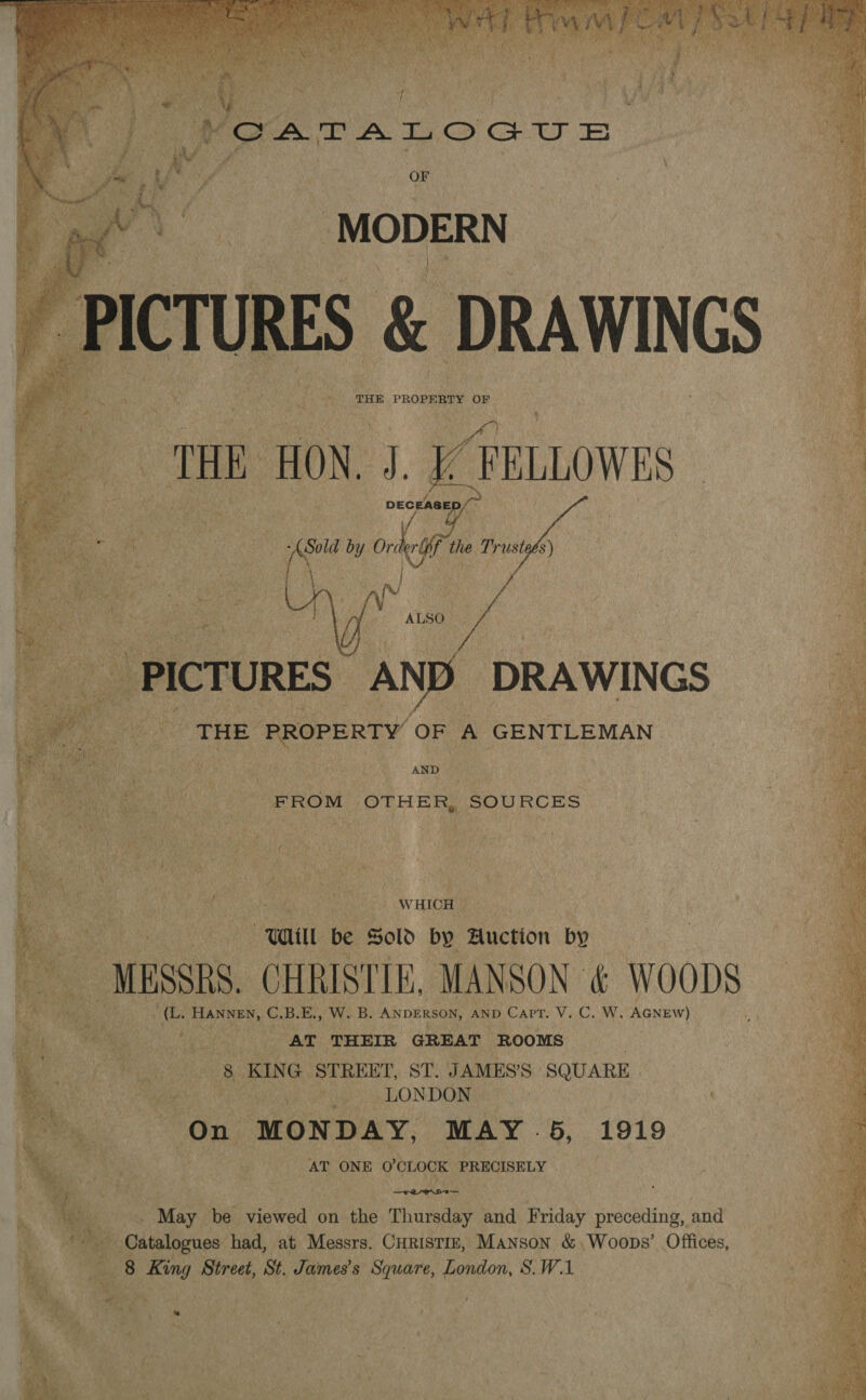   OF MODERN ES &amp; DRAWINGS THE PROPERTY OF THE HON. 4 a FELLOWES ee Nae pity | eye : me yi x j : SA aR Cea ee by Orde if the Trusteés) al  ALSO _ PICTURES AND DRAWINGS ee Pe cTHE PROPERTY OF A GENTLEMAN     ert te sat : AND Be Nae ety we FROM OTHER, SOURCES Re oe Re | WHICH © | a | wa be Sold by Auction by So oe: - MESSRS. CHRISTIE, MANSON &amp; WOODS a ae “(L. HANNEN, C.B.E., W. B. ANDERSON, AND Capt. V..C, W. AGNEW) Cee vee AT THEIR GREAT ROOMS | 38 KING STREET, ST. JAMES’S SQUARE y LONDON » On MONDAY, MAY 5, 1919 | AT ONE O'CLOCK PRECISELY : pet May be viewed on the Thursday and Friday preceding, and fe Catalogues had, at Messrs. Curistiz, Manson &amp; Woops’ Offices, | om 8 ee, Street, St. James's Square, London, S.W.1 ee .