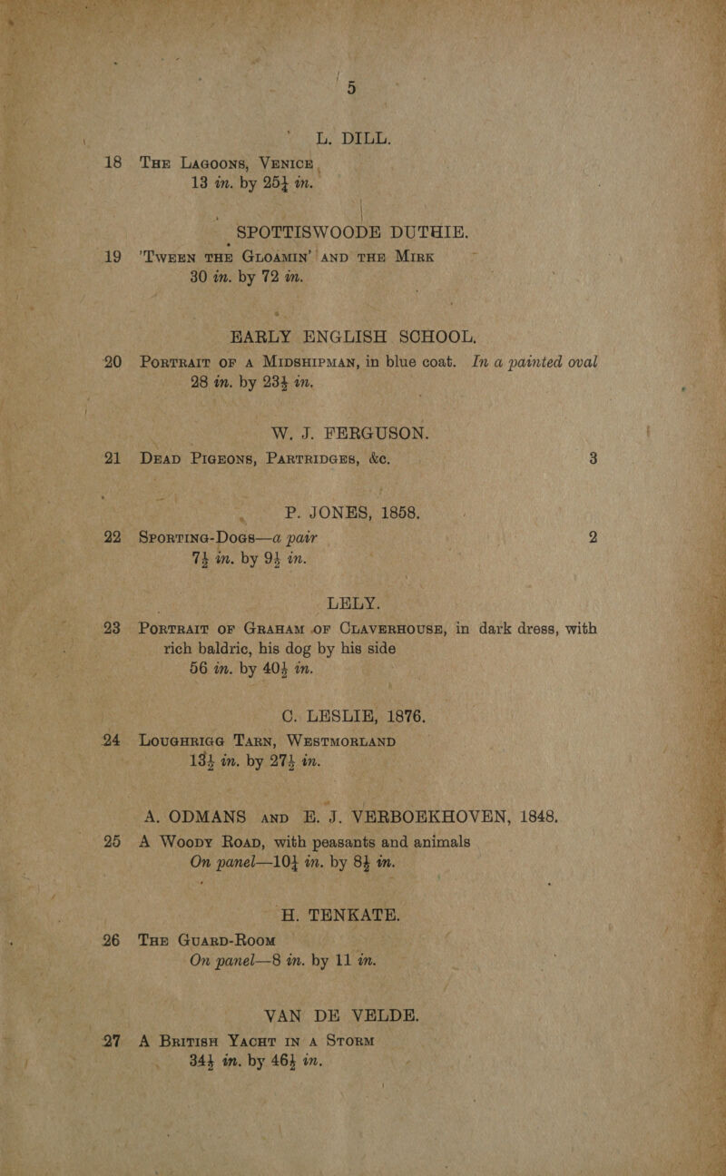 18 19 20 21 23 25 26 97 Bi Das: THe Lagoons, VENICE. | 13 in. by 254 in. , | SPOTTISWOODE DUTHIE. TWEEN THE GLOAMIN AND THE MIRK 30 im. by 72 wm. * ~ HARLY ENGLISH SCHOOL, Portrait oF A Mipsuipman, in blue coat. In a painted oval 28 in. by 234 an. _W. J. FERGUSON. Drab PIGEONS, ParTRiIpGEsS, &amp;e. ag in _ BP. JONES, 1858. Sporrina-Doas—a pair | | 2 th in. by 94 in. _LELY. Dovriuin OF GRAHAM OF CLAVERHOUSE, in dark dress, with rich baldric, his dog by his side 56 in. by 40% am. C. LESLIE, 1876. Lovueuricg Tarn, WESTMORLAND 184 in. by 274 in. A Woopy Roap, with peasants and animals On panel—10} in. by 84 m. ‘H. TENKATE. THE GuarD-Room | On panel—8 in. by 11 am. VAN DE VELDE. A British Yacut in a Storm 344 im. by 464 on.