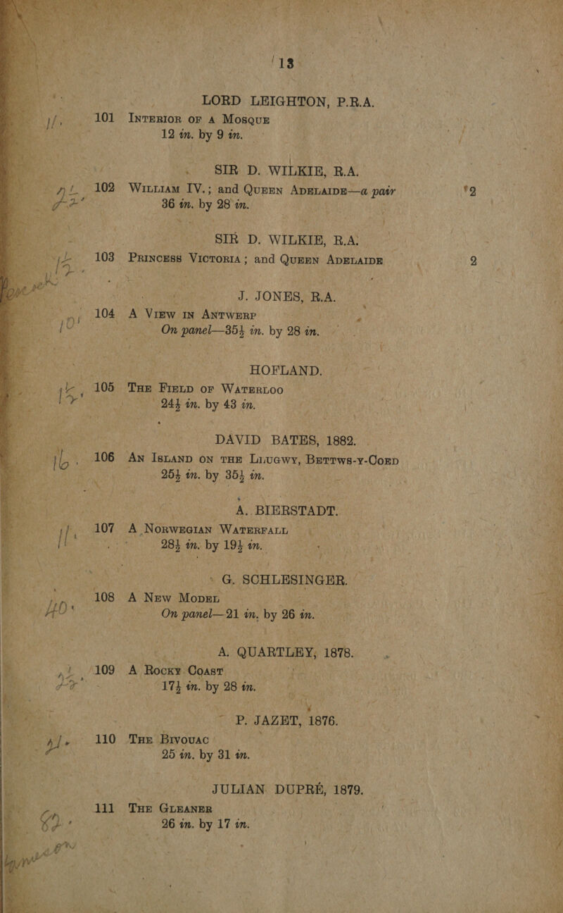  103 ‘13 LORD LEIGHTON, P.RB.A. INTERIOR OF A Mosques 12 in. by 9 an. SIR D. WILKIE, R.A. Wittiam IV.; and QuEEN ADELAIDE—a patr *2 36 in. by 28 im. SIR D. WILKIE, B.A: | J. JONES, R.A. A VIEW IN ANTWERP On panel—354 wn. by 9 28 on. HOFLAND. THe Firtp or WATERLOO 244 an. by 43 om. DAVID BATES, 1882. 255 wm. by 35) wm. A.. BIERSTADT. A NorweaiaNn WATERFALL © 281 in. by 194 an. « G. SCHLESIN GER. A New Mover On panel 2s m. hi 26 i Mm. A. QUARTEBY, 1878. A Rocky Coast 174 in. by 28 m. JN - Pp, JAZET, 1876. THE Brvovac 25 in. by 31 1m. _ JULIAN. DUPRE, 1879. THE GLEANER |