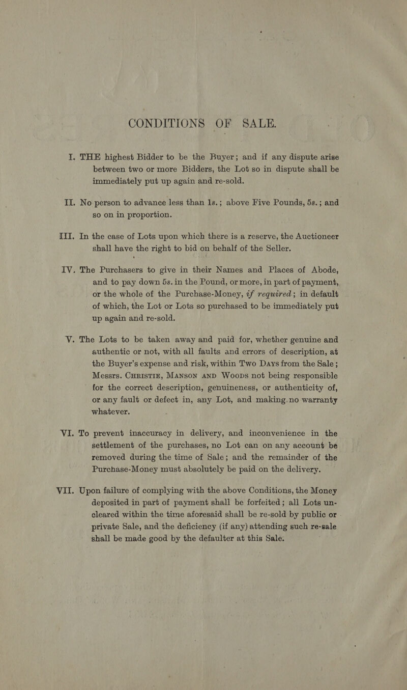 CONDITIONS OF SALE. between two or more Bidders, the Lot so in dispute shall be immediately put up again and re-sold. No person to advance less than 1s.; above Five Pounds, 5s.; and so on in proportion. In the case of Lots upon which there is a reserve, the Auctioneer shall have the right to bid on behalf of the Seller. The Purchasers to give in their Names and Places of Abode, and to pay down 5s. in the Pound, or more, in part of payment,. or the whole of the Purchase-Money, 2f required; in default of which, the Lot or Lots so purchased to be immediately put up again and re-sold. authentic or not, with all faults and errors of description, at the Buyer’s expense and risk, within Two Days from the Sale ; Messrs. CHRISTIE, MANSON AND Woops not being responsible for the correct description, genuineness, or authenticity of, or any fault or defect in, any Lot, and making.no warranty whatever. To prevent inaccuracy in delivery, and inconvenience in the settlement of the purchases, no Lot can on any account be removed during the time of Sale; and the remainder of the Purchase-Money must absolutely be paid on the delivery. deposited in part of payment shall be forfeited; all Lots un- cleared within the time aforesaid shall be re-sold by public or - private Sale, and the deficiency (if any) attending such re-sale shall be made good by the defaulter at this Sale.