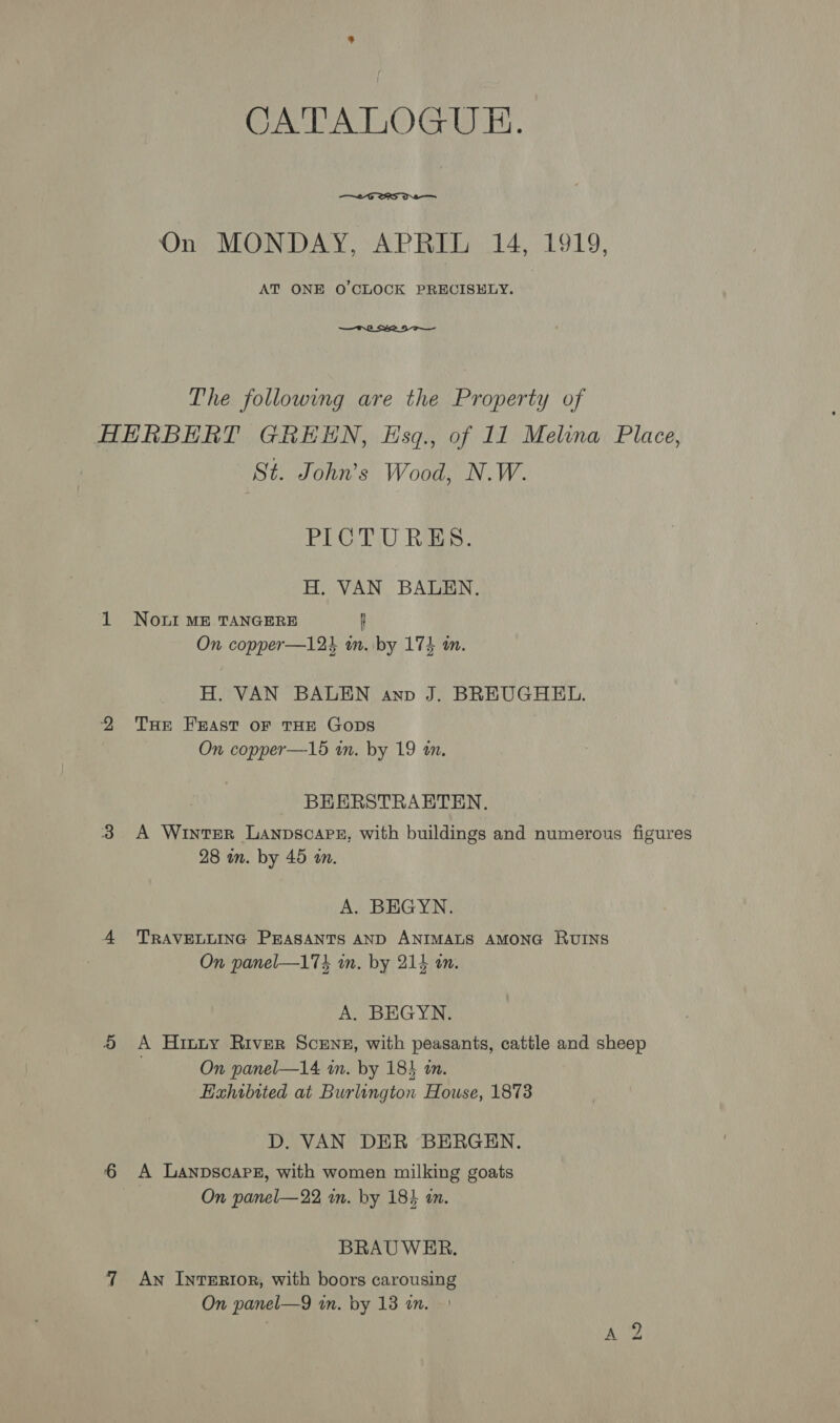 CATALOGUE.  On MONDAY, APRIL 14, 1919, AT ONE O'CLOCK PRECISELY. | —tH.2 2D The following are the Property of HERBERT GREEN, Esq., of 11 Melina Place, St. John’s Wood, N.W. PICTURES. H. VAN BALEN. 1 Noni ME TANGERE f On copper—12k in. by 174 an. H. VAN BALEN anv J. BREUGHEL. 2 THE Feast oF THE GoDs On copper—15 in. by 19 an. BEERSTRAETEN. 3 A Winter Lanpscapn, with buildings and numerous figures 28 in. by 45 an. A. BEGYN. 4 TRAVELLING PEASANTS AND ANIMALS AMONG RUINS On panel—174 in. by 214 in. A. BEGYN. 5 &lt;A Hinty River Scens, with peasants, cattle and sheep On panel—14 in. by 183 in. Exhibited at Burlington House, 1873 D. VAN DER BERGEN. 6 A Lanpscapre, with women milking goats On panel—22 wn. by 184 a. BRAUWER. 7 Aw InteErr0R, with boors carousing On panel—9 in. by 13 an. t