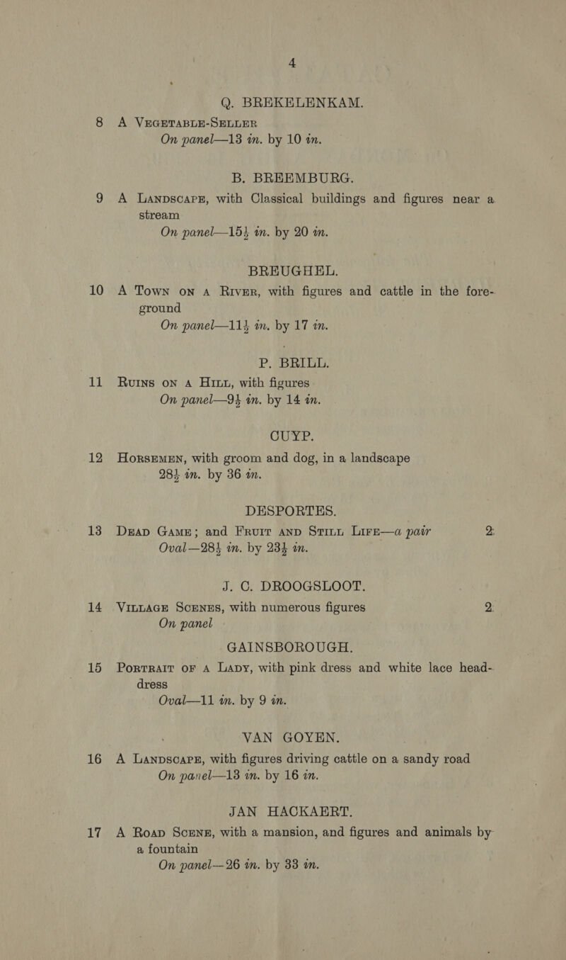 10 11 12 13 14 15 16 Li Q. BREKELENKAM. A VEGETABLE-SELLER On panel—13 wm. by 10 an. B. BREEMBURG. A Lanpscarz, with Classical buildings and figures near a stream On panel—15} wm. by 20 i. BREUGHEL. A Town on 4 River, with figures and cattle in the fore- ground On panel—114 wm. by 17 im. P. BRILL. Ruins on A Hitt, with figures On panel—94 in. by 14 mm. G1 8h at ee HorsEMEN, with groom and dog, in a landscape 284 om. by 36 m. DESPORTES. DraD Game; and Fruit anp Stinn Lire—a pair 2: Oval —284 in. by 234 an. J. C. DROOGSLOOT. VILLAGE ScENES, with numerous figures 2: On panel | GAINSBOROUGH. Portrait oF A Lapy, with pink dress and white lace head- dress Oval—11 in. by 9 in. VAN GOYEN. A Lanpscars, with figures driving cattle on a sandy road On panel—13 mm. by 16 an. JAN HACKAERT. A Roap Scenes, with a mansion, and figures and animals by a fountain On panel—26 in. by 33 m.