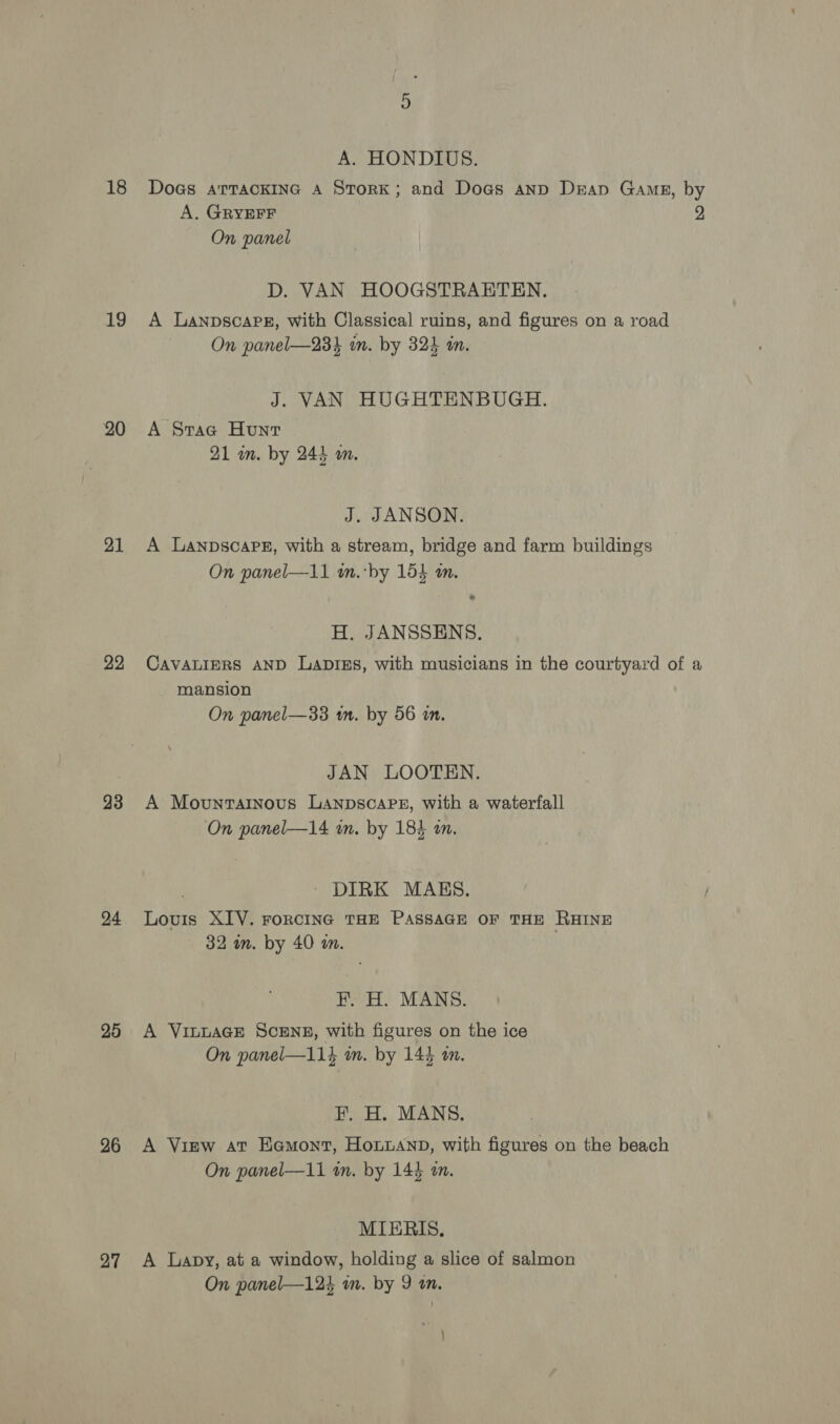 18 19 20 21 22 23 24 25 26 27 cr A. HONDIUS. Does arTacKING A StorK; and Dogs anp Drap Gamg, by A, GRYEFF 9 On panel D. VAN HOOGSTRAETEN. A Lanpscape, with Classical ruins, and figures on a road On panel—23k in. by 324 in. J. VAN HUGHTENBUGH. A Srac Hunt 21 in. by 244 m. J. JANSON. A Lanpscape, with a stream, bridge and farm buildings On panel—11 w.‘by 154 an. H. JANSSENS. Cavatiprs AND Lapizs, with musicians in the courtyard of a mansion On panel—33 1m. by 56 in. JAN LOOTEN. A Movuntarinous LanpscaPsz, with a waterfall On panel—14 an. by 184 an. ~ DIRK MAKES. Louis XIV. roRcING THE PASSAGE OF THE RHINE 32 an. by 40 an. FH. H. MANS. A VILLAGE SCENE, with figures on the ice On panel—114 in. by 144 tm. F, H. MANS. A View at Eemont, Honianp, with figures on the beach On panel—11 tn. by 144 an. MIERIS. A Lapy, at a window, holding a slice of salmon On panel—124 in. by 9 an. )