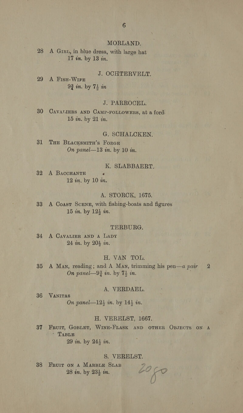 28 29 30 31 32 33 34 36 37 38 MORLAND. A Girt, in blue dress, with large hat 17 in. by 13 an. J. OCHTERVELT. A Fiss- WIFE 93 in. by 74 in J. PARROCEL. 15 in. by 21 in. G. SCHALCKEN. THE BracksmitH’s ForcE On panel—13 in. by 10 in. K. SLABBAERT. A BaccHANTE e 12 in. by 10 in, A. STORCK, 1675. 15 in. by 124 an. TERBURG. A CAVALIER AND A Lapy 24 mm. by 204 am. H. VAN TOL. A. VERDAEL. VANITAS On panel—124 in. by 144 an. H. VERELST, 1667. ’ TABLE 29 mm. by 244 an. S. VERELST. Fruit on A Marsiue SLAB