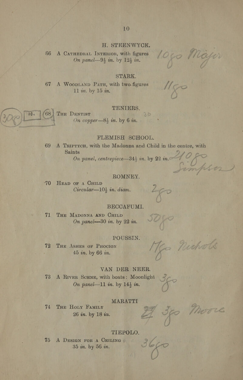 H. STEENWYCK. | 66 A CaTHEpRAL INTERIOR, with figures / /) ~ if On panel—94 in. by 124 in. My tie STARK. 67 A WoopiANp Pars, with two. figures / / 11 wm. by 16 an. AIS ee pee OF TENIERS. olin 1&amp;) Tue Dentist ae - A ae Newent + On copper—8s an. by 6 in. x pnaneene , FLEMISH SCHOOL. 69 A TriprycH, with the Madonna and Child in the centre, with tt ££ a , 4 7 = Saints &gt; On panel, centrepiece—34i in. by 22 a. Aang Ws ‘at &amp;, ROMNEY. ‘70 Heap or A CHILD phe Circular—10} in. diam. Lan BECCAFU MI. 71 Tse Maponna AND CHILD On panel—30 in. by 22 an. POUSSIN. : 72 THe AsHEs or PHocron / WG F 45 in. by 66 in. /\ VAN DER NEER. A River Scens, with boats: Moonlight ofa im wa 6S: On panel—11 in. by 144 an. | MARATTI 74 Tue Horny Faminy os (an ae 26 in. by 18 an. ei ~ rc / /} TIEPOLO. 75 A DrsiGN FoR A CHBILING ». 9 Y 45 35 in. by 56 a. ke AG ()
