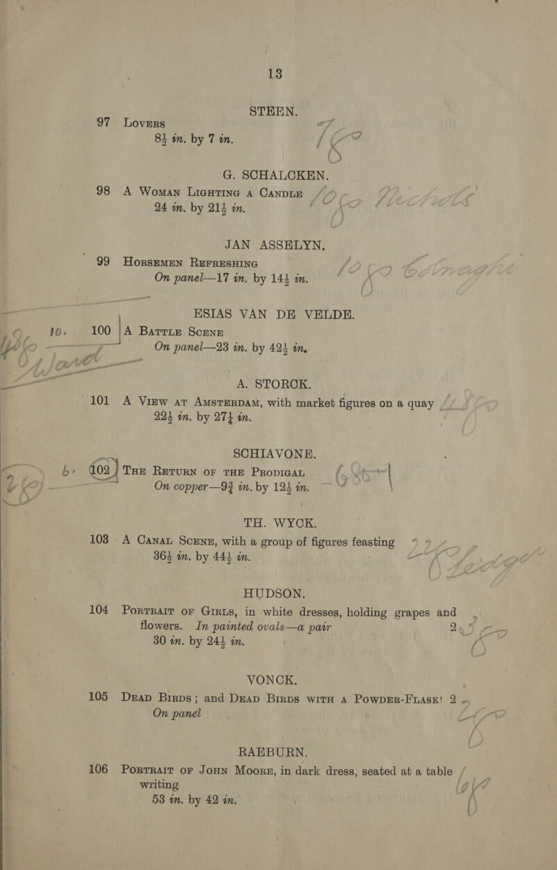 STEEN. 97 LoveERs 84 in. by 7 in. AB ih ’ i™~ | &gt; G. SCHALCKEN. 98 A Woman Licutine a CANDLE © / f 24 in. by 214 in. (29m JAN ASSHLYN. 99 HorszemMEN REFRESHING On panel—17 in. by 144 am. ESIAS VAN DE VELDE. 100 | BattLe ScENE a i On panel—23 in. by 424 in. A. STORCK. ~101 A View ar AmstTeRDAM, with market figures on a quay - 224 an. by 274 in. ~‘ SCHIAVONE. | by» 102 Z| THe RETURN OF THE PRODIGAL fo ety | . On copper—93 in. by 124 im. | TOET..: Wa 103 A Cana Scenz, with a group of figures feasting 364 m. by 444 m. HUDSON. 104 Portrait oF GIRLS, in white dresses, holding grapes and flowers. In painted ovals—a pair 30 an. by 244 mm. VONCK. 105 Derap Birps; and Deap Brrps with A PowpErR-FLAsK! 2 ~ On panel RAEBURN. 106 Portrait oF JoHN Moors, in dark dress, seated at a table / writing 58 in. by 42 in.
