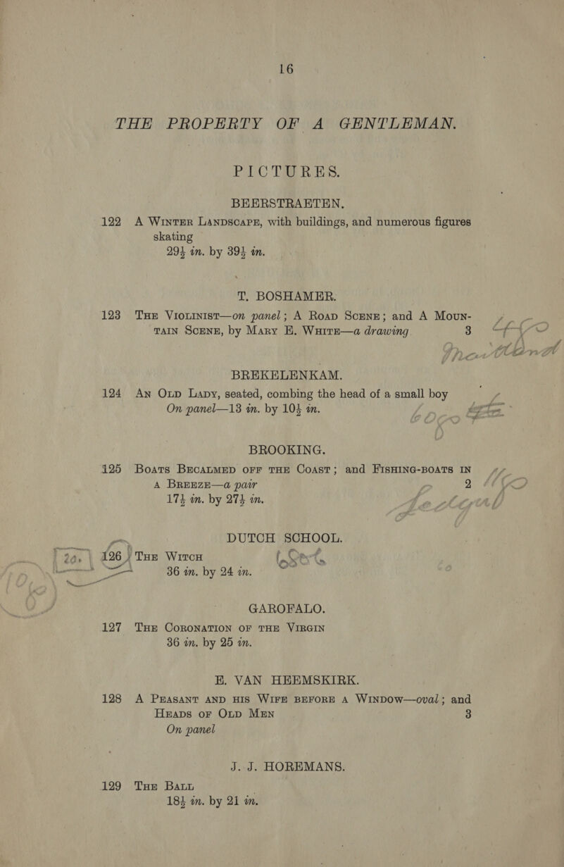 THE PROPERTY OF A GENTLEMAN. PIC TSE RES. BEERSTRAETEN, 122 A Winter LAnpscare, with buildings, and numerous figures skating } 294 in. by 395 m. T. BOSHAMER. 123 THE VioLInist—on panel; A Roap ScEeNE; and A Movn- TAIN SCENE, by Mary EH. Warre—a drawing 3 oft BREKELENKAM. 124 An Oup Lapy, seated, combing the head of a small boy On panel—13 in. by 104 in. 7 hex ag BROOKING. 125 Boars BrcaLuMED oFF THE CoAsT; and HISHING-BOATS IN A BREEZE—a@ pair 2 YH 174 wn. by 274 mm. o Litre, os, DUTCH SCHOOL. 99, 126) Taz Wrron Aes a tere 36 in. by 24 in. Mu Be GAROFALO. 127 THe CORONATION OF THE VIRGIN 36 im. by 25 wm. K. VAN HEEMSKIRK. 128 A PEASANT AND HIS WIFE BEFORE A WINDOW—oval; and Heaps oF Otp MEN 3 On panel J. J. HOREMANS. 129 THE Batt | 184 on. by 21 m.
