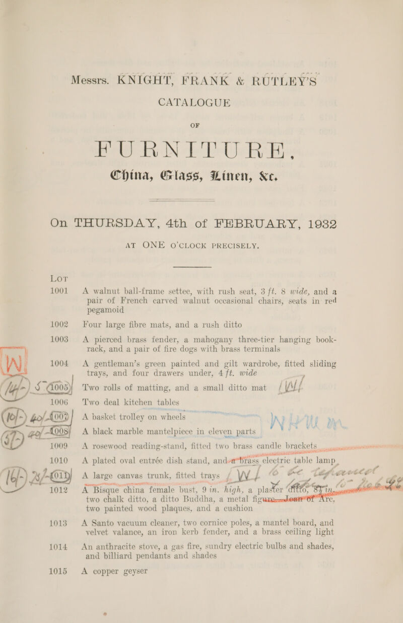 CATALOGUE OF es hy IN Pee Hp ChHtia, Glass, Linen, Ke.   On THURSDAY, 4th of FEBRUARY, 1932 AT ONE O'CLOCK PRECISELY. 1001 A walnut bali-frame settee, with rush seat, 3 ft. 8 wide, and a pair of French carved walnut occasional chairs, seats in red pegamoid Four large fibre mats, and a rush ditto A pierced brass fender, a mahogany three-tier hanging book- rack, and a pair of fire dogs with brass terminals A gentleman’s green painted and gilt wardrobe, fitted sliding trays, and four drawers under, 4 ft. wide . : read Two rolls of matting, and a small ditto mat / iy ‘T'wo deal kitchen tables {6 5) ho/ {002 A basket trolley on wheels eee Kd dg ff _ (phe 008; A black marble mantelpiece in eleven parts _  1009 &lt;A rosewood reading-stand, fitted two brass age brackets _ spine tte SCID eer ieee 1010 += A plated oval entrée dish stand, and a Bias. ‘electric iable lamp, VW raf 4 f” . l6/- %/-€019) A large canvas trunk, fitted trays , ) _W. yi {oOo C ef me a re _ e f : a 2 A) &gt; &amp; - \ 1012 AB Bisque china female bust, 9 wn. high, a nlageer RE fos two chalk ditto, a ditto Buddha, a metal figures “Or A two painted wood plaques, and a cushion   1013. A Santo vacuum cleaner, two cornice poles, a mantel board, and velvet valance, an iron kerb fender, and a brass ceiling light 1014 An anthracite stove, a gas fire, sundry electric bulbs and shades, and billiard pendants and shades