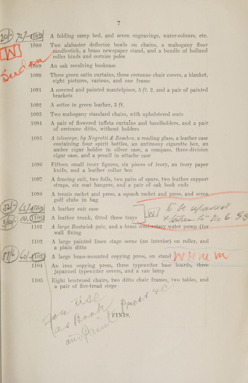 by / jo) x/-o2) A folding camp bed, and seven engravings, water-colours, etc. 1088 Two alabaster deflector bowls on chains, a mahogany floor candlestick, a brass newspaper stand, and a bundle of holland of A . » roller binds and cornice poles . 689 An oak revolving bookcase 1090 ‘Three green satin curtains, three cretonne chair covers, a blanket, eight pictures, various, and one frame 1091 &lt;A covered and painted mantelpiece, 5 ft. 2, and a pair of painted brackets 1092 &lt;A settee in green leather, 5 ft. 1093 Two mahogany standard chairs, with upholstered seats 1094 A pair of flowered taffeta curtains and bandholders, and a pair of cretonne ditto, without holders 1095 A telescope, by Negretti &amp; Zambra, a reading glass, a leather case containing four spirit bottles, an antimony cigarette box, an amber cigar holder in silver case, a compass, three-division cigar case, and a pencil in attache case 1096 Fifteen small ivory figures, six pieces of ivory, an ivory paper knife, and a leather collar box 1097 A fencing suit, two foils, two pairs of spurs, two leather support straps, six coat hangers, and a pair of oak book ends 1098 A tennis racket and press, a squash racket and press, and SE VE peers” er WZ golf clubs in bag a 65/40 059) A leather suit case m ce iat / a a a Gp: f) e 1100} A leather trunk, fitted three trays ei ¥ hee. le fio br oS od : g id ol? ‘. 7 i&gt; » ar 4 3 b ag wt € a &lt;. “w pes # v - /. oy Ro A large Bostwick gate, and a brass £¢ E Water PUMP, Lo Bersnmnennrannanenene” wall fixing (rs é 1 1102. &lt;A large painted linen stage scene (an ria on roller, and YN 7 a plain ditto “A Lo/ {03 A large brass-mounted copying press, on stand yw! Hy yr.  1104 \ An iron copying press, three typewriter hase hosris three japanned typewriter covers, and a van lamp 1105 \ Eight bentwood chairs, two ditto chair frames, two tables, and a pair of five-tread steps ; } i ee S nef t | I/ Vi eo ia \ FINIS,