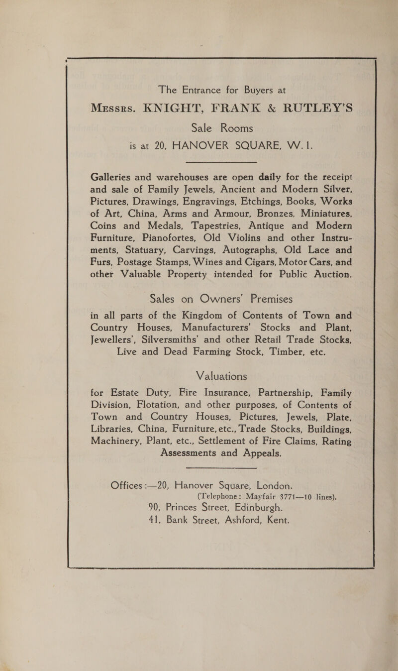  The Entrance for Buyers at Messrs. KNIGHT, FRANK &amp; RUTLEY’S Sale Rooms is at 20, HANOVER SQUARE, W.1. Galleries and warehouses are open daily for the receipt and sale of Family Jewels, Ancient and Modern Silver, Pictures, Drawings, Engravings, Etchings, Books, Works of Art, China, Arms and Armour, Bronzes, Miniatures, Coins and Medals, Tapestries, Antique and Modern Furniture, Pianofortes, Old Violins and other Instru- ments, Statuary, Carvings, Autographs, Old Lace and Furs, Postage Stamps, Wines and Cigars, Motor Cars, and other Valuable Property intended for Public Auction. Sales on Owners’ Premises in all parts of the Kingdom of Contents of Town and Country Houses, Manufacturers’ Stocks and Plant, Jewellers’, Silversmiths’ and other Retail Trade Stocks, Live and Dead Farming Stock, Timber, etc. Valuations for Estate Duty, Fire Insurance, Partnership, Family Division, Flotation, and other purposes, of Contents of Town and Country Houses, Pictures, Jewels, Plate, Libraries, China, Furniture, etc., Trade Stocks, Buildings, Machinery, Plant, etc., Settlement of Fire Claims, Rating Assessments and Appeals. Offices :—20, Hanover Square, London. (Telephone: Mayfair 3771—10 lines). 90, Princes Street, Edinburgh. 41, Bank Street, Ashford, Kent. 