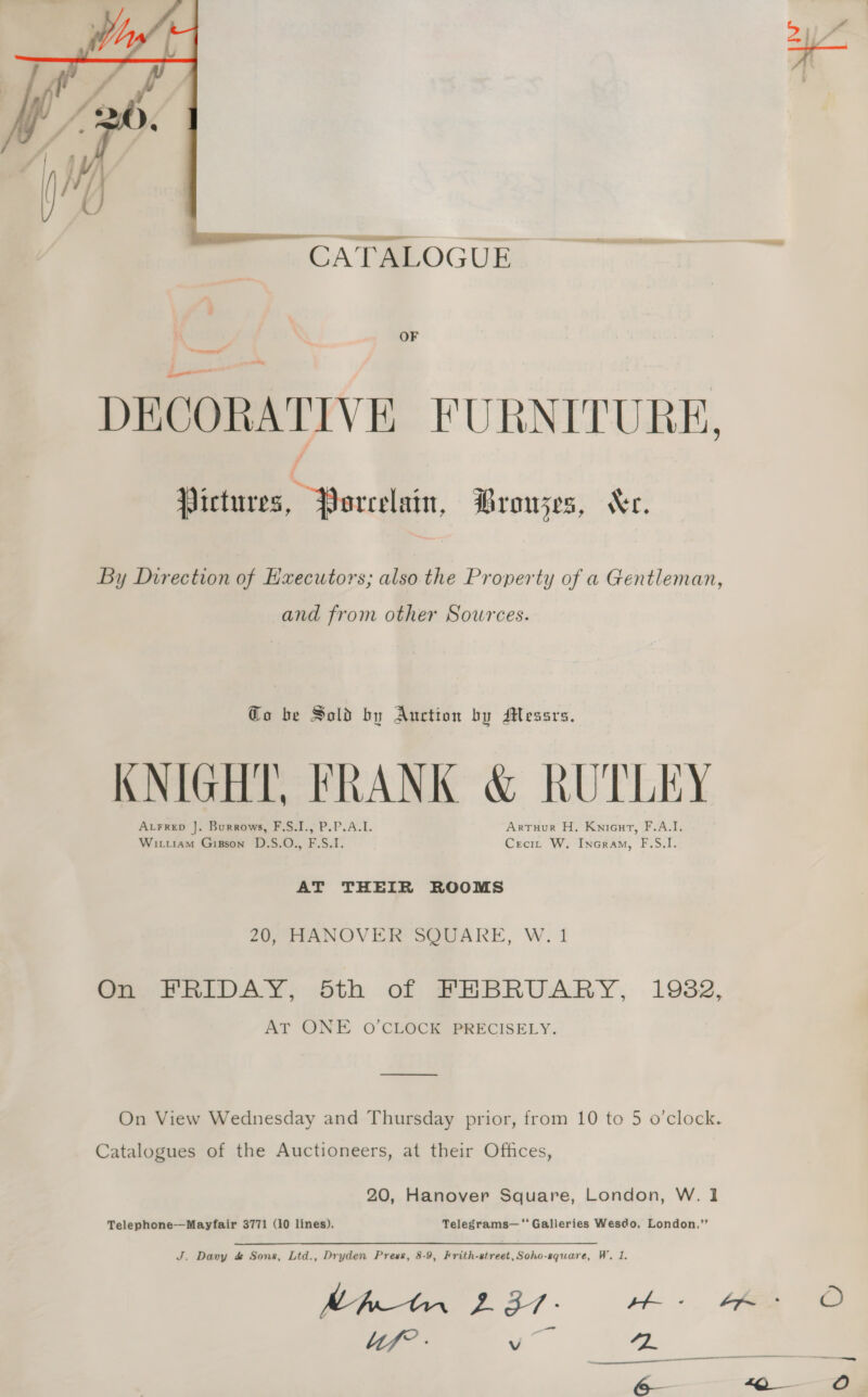  CATALOGUE OF DECORATIVE FURNITURE, Pictures, Porcelain, Brouzes, “er. By Direction of Hxecutors; also the Property of a Gentleman, and from other Sowrces. Go be Sold by Auction by Messrs. KNIGHT, FRANK &amp; RUTLEY Arrep J. Burrows, F.S.I., P.P.A.L. Artuur H. Kniout, F.A.I. Wittiam Gipson D.S.O., F.S.I. Crecit W. Incram, F.S.I. AT THEIR ROOMS 20, HANOVER SQUARE, W. 1 On FRIDAY, Sth of FHBRUARY, 1982, AT ONE O’CLOCK PRECISELY. —_———— On View Wednesday and Thursday prior, from 10 to 5 o’clock. Catalogues of the Auctioneers, at their Offices, 20, Hanover Square, London, W. 1 Telephone-——Mayfair 3771 (10 lines). Telegrams—‘' Galleries Wesdo, London.” J. Davy d&amp; Sons, Ltd., Dryden Press, 8-9, Frith-street,Soho-square, W. 1. MA 2 37- sh. 4A lif” - vo th: