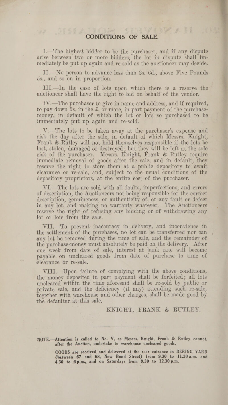 CONDITIONS OF SALE. _ I.—The highest bidder to be the purchaser, and if any dispute arise between two or more bidders, the lot in dispute shall im- mediately be put up again and re-sold as the auctioneer may decide. II.—No person to advance less than 2s. 6d., above Five Pounds 5s., and so on in proportion. III.—In the case of lots upon which there is a reserve the auctioneer shall have the right to bid on behalf of the vendor. IV.—The purchaser to give in name and address, and if required, to pay down 5s, in the £, or more, in part payment of the purchase- money, in default of which the lot or lots so purchased to be immediately put up again and re-sold. V.—tThe lots to be taken away at the purchaser’s expense and risk the day after the sale, in default of which Messrs. Knight, © Frank &amp; Rutley will not hold themselves responsible if the lots be lost, stolen, damaged or destroyed ; but they will be left at the sole risk of the purchaser. Messrs. Knight, Frank &amp; Rutley require immediate removal of goods after the sale, and in default, they reserve the right to store them at a public depository to await clearance or re-sale, and, subject to the usual conditions of the depository proprietors, at the entire cost of the purchaser. VI.—The lots are sold with all faults, imperfections, and errors of description, the Auctioneers not being responsible for the correct description, genuineness, or authenticity of, or any fault or defect in any lot, and making no warranty whatever. The Auctioneers reserve the right of refusing any bidding or of withdrawing any lot or lots from the sale. VII.—-To prevent inaccuracy in delivery, and inconvience in the settlement of the purchases, no lot can be transferred nor can any lot be removed during the time of sale, and the remainder of the purchase-money must absolutely be paid on the delivery. After one week from date of sale, interest at bank rate will become payable on uncleared goods from date of purchase to time of clearance or re-sale. VIII.—Upon failure of complying with the above conditions, the money deposited in part payment shall be forfeited; all lots uncleared within the time aforesaid shall be re-sold by publi or private sale, and the deficiency (if any) attending such re-sale, together with warehouse and other charges, shall be made good by the defaulter at-this sale. KNIGHT, FRANK &amp; RUTLEY.  NOTE.—Attention is called to No. V, as Messrs. Knight, Frank &amp; Rutley cannot, after the Auction, undertake to warehouse uncleared goods. CCODS are received and delivered at the rear entrance in DERING YARD (inetween 67 and 68, New Bond Street) from 9.30 to 11.30a.m. and 4.30 to 6p.m., and on Saturdays from 9.30 to 12.30 p.m. 