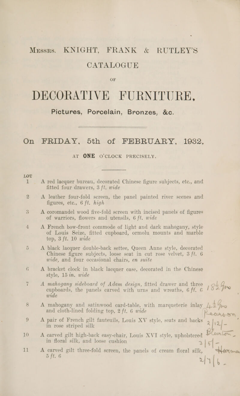 CATALOGUE OF DECORATIVE FURNITURE, Pictures, Porcelain, Bronzes, &amp;c.   On FRIDAY, Sth of FEBRUARY, 1982, AT ONE O'CLOCK PRECISELY. TOT i A red lacquer bureau, decorated Chinese figure subjects, etc., and fitted four drawers, 3 ft. wide 2 A leather four-fold screen, the panel painted river scenes and figures, etc., 6 ft. high 3 A coromandel wood five-fold screen with incised panels of figures of warriors, flowers and utensils, 6 ft. wide L A French bow-front commode of light and dark mahogany, style of Louis Seize, fitted cupboard, ormolu mounts and marble top, 3 ft. 10 wide 5 A black lacquer double-back settee, Queen Anne style, decorated Chinese figure subjects, loose seat in cut rose velvet, 3 ft. 6 wide, and four occasional chairs, en suite 6 A bracket clock in black lacquer case, decorated in the Chinese style, 15 im. wide ri A mahogany sideboard of Adam design, fitted drawer and three ot Gyre cupboards, the panels carved with urns and wreaths, 6ft. 6 ! ‘ wide 8 A mahogany and satinwood card-table, with marqueterie inlay Pi: re and cloth-lined folding top, 2 ft. 6 wide aeons RLM ABs 9 A pair of French gilt fauteuils, Louis XV style, seats and backs alia} in rose striped silk | i 10 A carved gilt high-back easy-chair, Louis XVI style, pe B an ly in floral silk, “and loose cushion ¢ 3 | 5 11 A carved gilt three-fold screen, the panels of cream floral silk, Ante, = ft