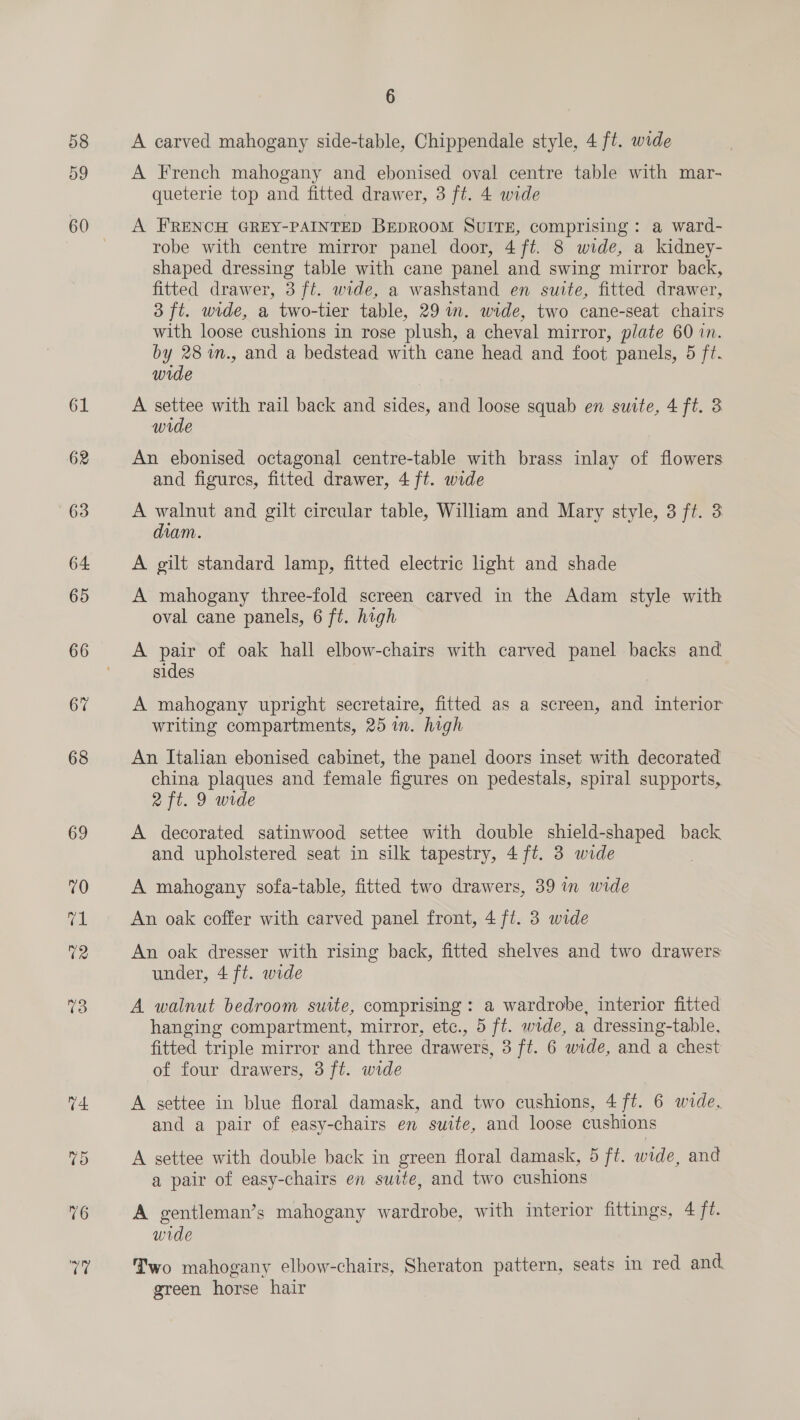 58 59 61 62 6 A carved mahogany side-table, Chippendale style, 4 ft. wide A French mahogany and ebonised oval centre table with mar- queterie top and fitted drawer, 3 ft. 4 wide A FRENCH GREY-PAINTED BEDROOM SUITE, comprising: a ward- robe with centre mirror panel door, 4 ft. 8 wide, a kidney- shaped dressing table with cane panel and swing mirror back, fitted drawer, 3 ft. wide, a washstand en suite, fitted drawer, 3 ft. wide, a two-tier table, 29 im. wide, two cane-seat chairs with loose cushions in rose plush, a cheval mirror, plate 60 in. by 28 m., and a bedstead with cane head and foot panels, 5 ft. wide A es with rail back and sides, and loose squab en suite, 4 ft. 3 wide An ebonised octagonal centre-table with brass inlay of flowers and figures, fitted drawer, 4 ft. wide A walnut and gilt circular table, William and Mary style, 3 ft. 3 dian. A gilt standard lamp, fitted electric light and shade A mahogany three-fold screen carved in the Adam style with oval cane panels, 6 ft. high A pair of oak hall elbow-chairs with carved panel backs and sides | A mahogany upright secretaire, fitted as a screen, and interior writing compartments, 25 in. high An Italian ebonised cabinet, the panel doors inset with decorated china plaques and female figures on pedestals, spiral supports, 2 ft. 9 wide A decorated satinwood settee with double shield-shaped back and upholstered seat in silk tapestry, 4 ft. 3 wide A mahogany sofa-table, fitted two drawers, 39 in wide An oak coffer with carved panel front, 4 ft. 3 wide An oak dresser with rising back, fitted shelves and two drawers under, 4 ft. wide A walnut bedroom suite, comprising : a wardrobe, interior fitted hanging compartment, mirror, etc., 5 ft. wide, a dressing-table, fitted triple mirror and three drawers, 3 ft. 6 wide, and a chest of four drawers, 3 ft. wide A settee in blue floral damask, and two cushions, 4 ft. 6 wide, and a pair of easy-chairs en suite, and loose cushions A settee with double back in green floral damask, 5 ft. wide, and a pair of easy-chairs en suite, and two cushions A gentleman’s mahogany wardrobe, with interior fittings, 4 jt. wide Two mahogany elbow-chairs, Sheraton pattern, seats in red and. green horse hair