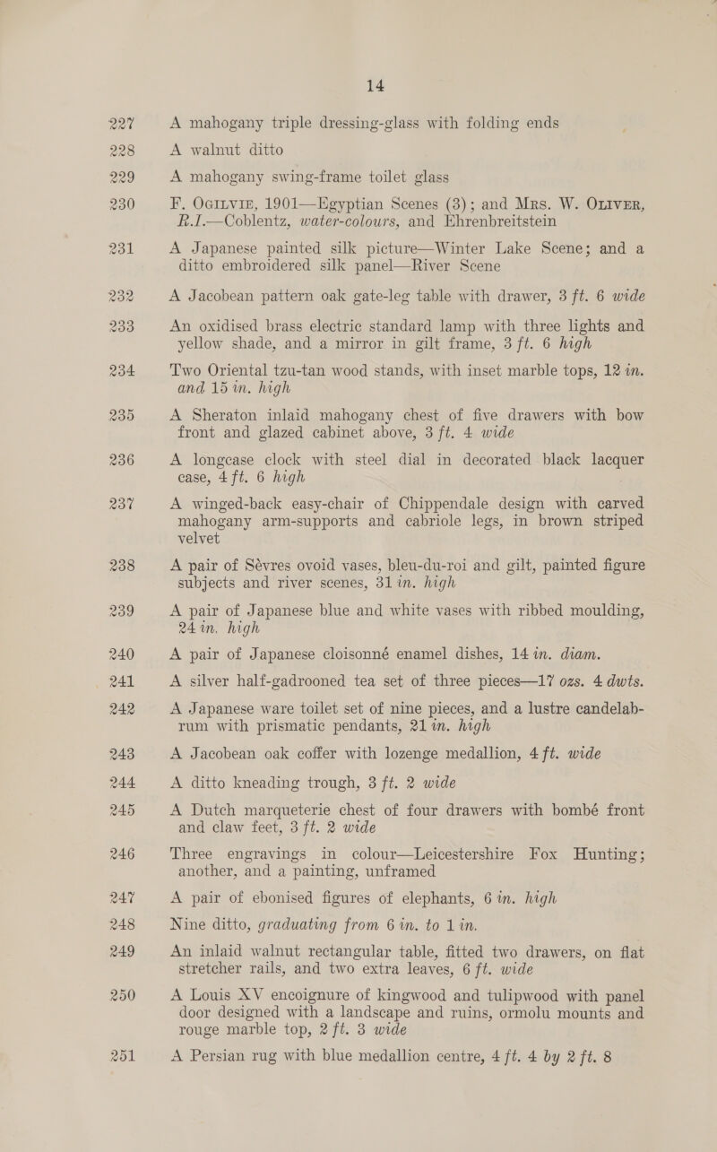 251 14 A mahogany triple dressing-glass with folding ends A walnut ditto A mahogany swing-frame toilet glass F, OGILVIE, 1901—LEgyptian Scenes (3); and Mrs. W. OLIveEr, F.I.—Coblentz, water-colours, and Ehrenbreitstein A Japanese painted silk picture—Winter Lake Scene; and a ditto embroidered silk panel—River Scene An oxidised brass electric standard lamp with three lights and yellow shade, and a mirror in gilt frame, 3 ft. 6 high Two Oriental tzu-tan wood stands, with inset marble tops, 12 in. and 15m, high A Sheraton inlaid mahogany chest of five drawers with bow front and glazed cabinet above, 3 ft. 4 wide A longease clock with steel dial in decorated black lacquer A winged-back easy-chair of Chippendale design with carved mahogany arm-supports and cabriole legs, in brown striped velvet A pair of Sévres ovoid vases, bleu-du-roi and gilt, painted figure subjects and river scenes, 31 in. high A pair of Japanese blue and white vases with ribbed moulding, 24 in, high , A pair of Japanese cloisonné enamel dishes, 14 im. diam. A silver half-gadrooned tea set of three pieces—17 ozs. 4 dwts. A Japanese ware toilet set of nine pieces, and a lustre candelab- rum with prismatic pendants, 21 im. high A Jacobean oak coffer with lozenge medallion, 4 ft. wide A ditto kneading trough, 3 ft. 2 wide A Dutch marqueterie chest of four drawers with bombé front and claw feet, 3 ft. 2 wide Three engravings in colour—Leicestershire Fox Hunting; another, and a painting, unframed A pair of ebonised figures of elephants, 6 wm. high Nine ditto, graduating from 6 1n. to 1 in. An inlaid walnut rectangular table, fitted two drawers, on flat stretcher rails, and two extra leaves, 6 ft. wide A Louis XV encoignure of kingwood and tulipwood with panel door designed with a landscape and ruins, ormolu mounts and rouge marble top, 2 ft. 3 wide A Persian rug with blue medallion centre, 4 ft. 4 by 2 ft. 8