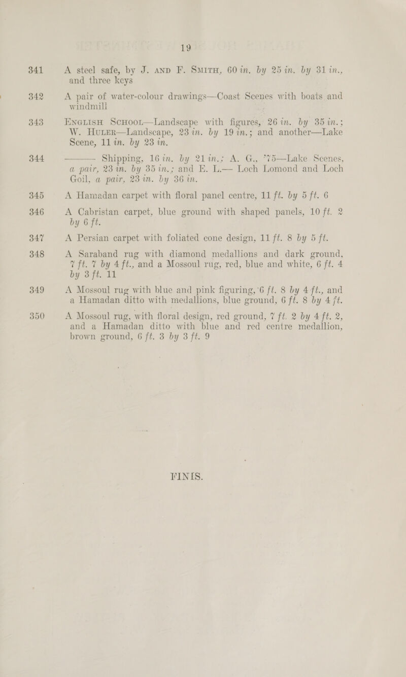 341 342 343 344 1¢ A steel safe, by J. anp F. SmituH, 60%in. by 25 in. by 31 1n., and three keys A pair of water-colour drawings—Coast Scenes with boats and windmill ENGLISH ScHooL—Landseape with figures, 26%. by 35 m.; W. Hurer—Landscape, 23 in. by 19 in.; and another—Lake Scene, ll in. by 23 in. ——— - Shipping, 16in. by 21lin.; A. G., *75—lLake Scenes, a pair, 23m. by 35im.; and E. L.— Loch Lomond and Loch Goil, a pair, 23 in. by 36 in. A Hamadan carpet with floral panel centre, 11 ft. by 5 ft. 6 A Cabristan carpet, blue ground with shaped panels, 10 ft. 2 by 6 ft. A Persian carpet with foliated cone design, 11 ft. 8 by 5 ft. A Saraband rug with diamond medallions and dark ground, 7 ft. 7 by 4ft., and a Mossoul rug, red, blue and white, 6 ft. 4 by 3 ft. 11 A Mossoul rug with blue and pink figuring,’6 ft. 8 by 4-ft., and a Hamadan ditto with medallions, blue ground, 6 ff. 8 by 4 jt. A Mossoul rug, with floral design, red ground, 7% fi. 2 by 4 ft. 2, and a Hamadan ditto with blue and red centre medallion, brown ground, 6 ft. 3 by 3 ft. 9 FINIS.