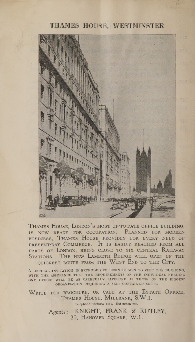  Tuames Houses, LONDON’S MOST UP’TO-DATE OFFICE BUILDING, IS NOW READY FOR OCCUPATION. PLANNED FOR MODERN BUSINESS, THAMES HOUSE PROVIDES FOR EVERY NEED OF PRESENT-DAY COMMERCE. IT IS EASILY REACHED FROM ALL PARTS OF LONDON, BEING CLOSE TO SIX CENTRAL RAILWAY STATIONS. THE NEW LAMBETH BRIDGE WILL OPEN UP THE QUICKEST ROUTE FROM THE West ENp To THE City. A CORDIAL INVITATION IS EXTENDED TO BUSINESS MEN TO VISIT THE BUILDING, WITH THE ASSURANCE THAT THE REQUIREMENTS OF THE INDIVIDUAL NEEDING ONE OFFICE WILL BE AS CAREFULLY SATISFIED AS THOSE OF THE BIGGEST ORGANISATION REQUIRING A SELF-CONTAINED SUITE. WRITE FOR BROCHURE, OR CALL AT THE EsTATE OFFICE, Tuames House, MitiBank, 5.W.1. Telephone Victoria 4444. Extension 248. Agents -=KNIGHT, FRANK &amp; RUTLEY,