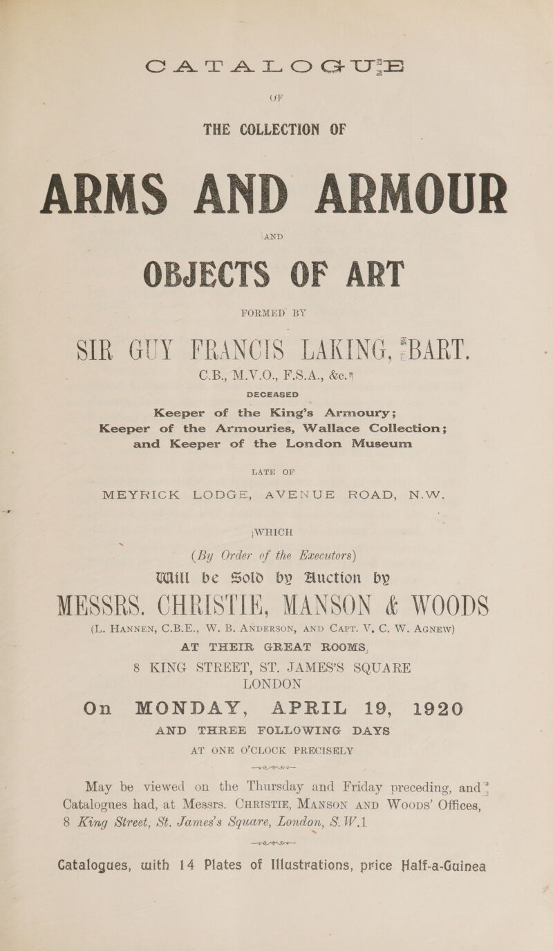 Sat A tO U's OF  OBJECTS OF ART FORMED BY Sl GUY FRANCIS LAKING, :BART. C By wLYV.O. F543, &amp;e8 DECEASED Keeper of the King’s Armoury; Keeper of the Armouries, Wallace Collection; and Keeper of the London Museum LATH OF INDEG YIN LC K LODGE AAVE NUE GROAD,: .N.VV. ;WHICH (By Order of the Haecutors) Till be Sold by Auction by MESSRS. CHRISTIE, MANSON &amp; WOODS (L. HANNEN, C.B.E., W. B. ANDERSON, AND Capt. V, C. W. AGNEW) AT THEIR GREAT ROOMS. 8 KING STREET, ST. JAMES’S SQUARE LONDON On MONDAY, APRIL 19, 1920 AND THREE FOLLOWING DAYS AT ONE O’CLOCK PRECISELY May be viewed on the Thursday and Friday preceding, and 7 Catalogues had, at Messrs. CHRISTIE, MANSON anpd Woops’ Offices, 8 King Street, St. James's Square, London, SW.1 