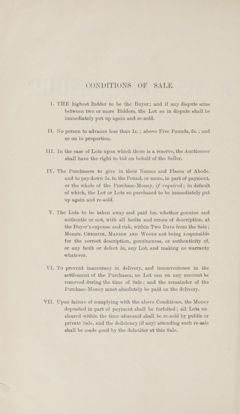 CONDITIONS OF SALE. i. THE highest Bidder to be the Buyer; and if any digpute arise between two or more Bidders, the Lot so in dispute shall be immediately put up again and re-sold. Il. No person to advance less than 1s.; above Five Pounds, 5s.; and so on in proportion. III. In the case of Lots upon which there is a reserve, the Auctioneer shall have the right to bid on behalf of the Seller. IV. The Purchasers to give in their Names and Places of Abode, and to pay down 5s. im the Pound, or more, in part of payment, or the whole of the Purchase-Money, zf required; in default of which, the Lot or Lots so purchased to be immediately put up again and re-sold. V. The Lots to be taken away and paid for, whether genuine and authentic or not, with all faults and errors of description, at the Buyer’s expense and risk, within Two Days from the Sale ; Messrs. CHRISTIE, MANSON AND Woops not being responsible for the correct description, genuineness, or authenticity of, or any fault or defect in, any Lot, and making no warranty whatever. VI. To prevent inaccuracy in delivery, and inconvenience in the settlement of the Purchases, no Lot can on any account be removed during the time of Sale; and the remainder of the Purchase-Money must absolutely be paid on the delivery. VII. Upon failure of complying with the above Conditions, the Money deposited in part of payment shall be forfeited; all’ Lots un- cleared within the time aforesaid shall be re-sold by public or private Sale, and the deficiency (if any) attending such re-sale shall be made good by the defaulter at this Sale.