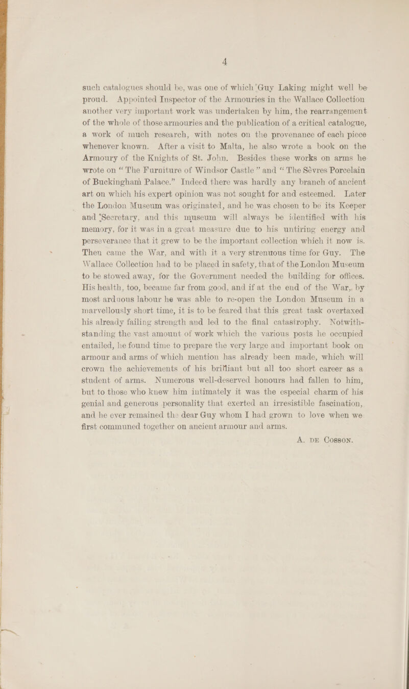  4 such catalogues should be, was one of which’ Guy Laking might well be another very important work was undertaken by him, the rearrangement of the whole of those armouries and the publication of a critical catalogue, a work of much research, with notes on the provenance of each piece whenever known. After a visit to Malta, he also wrote a book on the Armoury of the Knights of St. John. Besides these works on arms he. wrote on “ The Furniture of Windsor Castle ” and “ The Sévres Porcelain of Buckingham Palace.” Indeed there was hardly any branch of ancient art on which his expert opinion was not sought for and esteemed. Later the London Museum was originated, and he was chosen to be its Keeper and ‘Secretary, and this museum will always be identified with his memory, for it was in a great measure due to his untiring energy and perseverance that it grew to be the important collection which it now is. Then came the War, and with it a very strenuous time for Guy. The Wallace Collection had to be placed in safety, that of the London Museum to be stowed away, for the Government needed the building for offices. His health, too, became far from good, and if at the end of the War,. by most arduous labour he was able to re-open the London Museum in a marvellously short time, it is to be feared that this great task overtaxed his already failing strength and led to the final catastrophy. Notwith- standing the vast amount of work which the various posts he occupied entailed, he found time to prepare the very large and important book on armour and arms of which mention has already been made, which will crown the achievements of his brilliant but all too short career as a student of arms. Numerous well-deserved honours had fallen to him, but to those who knew him intimately it was the especial charm of his genial and generous personality that exerted an irresistible fascination, and he ever remained the dear Guy whom I had grown to love when we first communed together on ancient armour and arms. A. DE Cosson.