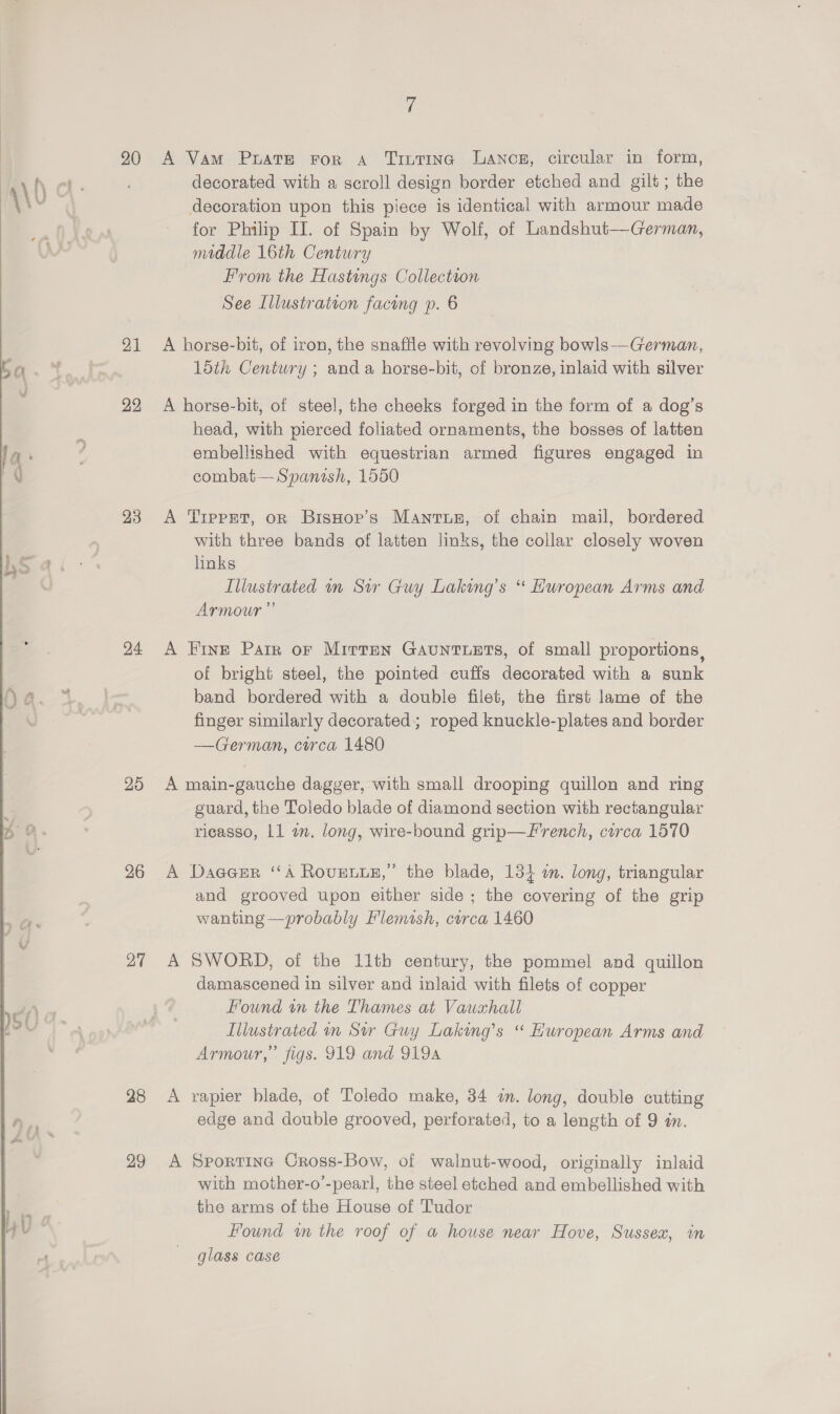   20 21 23 24 25 26 27 28 29 A Vam Prats For a TruTiIna Lancs, circular in form, decorated with a scroll design border etched and gilt ; the decoration upon this piece is identical with armour made for Philip II. of Spain by Wolf, of Landshut—German, A horse-bit, of iron, the snaffle with revolving bowls--German, 15th Century ; and a horse-bit, of bronze, inlaid with silver A horse-bit, of steel, the cheeks forged in the form of a dog’s head, with pierced foliated ornaments, the bosses of latten embellished with equestrian armed figures engaged in combat— Spanish, 1550 A Trpprt, on Bisnop’s Mantur, of chain mail, bordered with three bands of latten links, the collar closely woven links Armour” A Fine Parr oF Mirren GAUNTLETS, of small proportions , of bright steel, the pointed cuffs decorated with a sunk band bordered with a double filet, the first lame of the finger similarly decorated; roped knuckle-plates and border —German, circa 1480 A main-gauche dagger, with small drooping quillon and ring guard, the Toledo blade of diamond section with rectangular ricasso, Ll a. long, wire-bound grip—F'rench, circa 1570 A Dageer “A Rovense,” the blade, 134 a. long, triangular and grooved upon either side ; the covering of the grip wanting —probably Flemish, curca 1460 A SWORD, of the 11th century, the pommel and quillon damascened in silver and inlaid with filets of copper Found in the Thames at Vawxhall Armour,” figs. 919 and 9194 A rapier blade, of Toledo make, 34 im. long, double cutting edge and double grooved, perforated, to a length of 9 in. A Sportine Cross-Bow, of walnut-wood, originally inlaid with mother-o’-pearl, the steel etched and embellished with the arms of the House of Tudor Found wn the roof of a house near Hove, Sussex, in glass case
