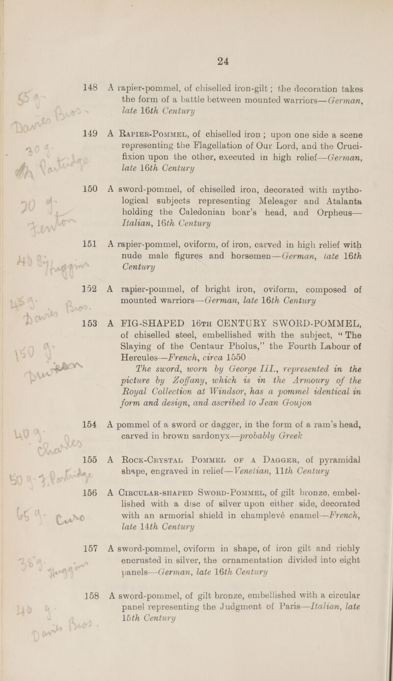 148 149 150 152 Lo 153 +. OE eg 154 155 158 24 A rapier-pommel, of chiselled iron-gilt ; the decoration takes the form of a battle between mounted warriors—German, late 16th Century A Raprer-PomMeE., of chiselled iron; upon one side a scene representing the Flagellation of Our Lord, and the Cruci- fixion upon the other, executed in high relief—German, late 16th Century A sword-pommel, of chiselled iron, decorated with mytho- logical subjects representing Meleager and Atalanta holding the Caledonian boar’s head, and Orpheus— Italian, 16th Century A rapier-pommel, oviform, of iron, carved in high relief with nude male figures and horsemen—German, late 16th Century A rapier-pommel, of bright iron, oviform, composed of mounted warriors—German, late 16th Century A FIG-SHAPED 16TH CENTURY SWORD-POMMEL, of chiselled steel, embellished with the subject, “The Slaying of the Centaur Pholus,” the Fourth Labour of Hercules-—F'rench, circa 1550 The sword, worn by George Lil., represented in the picture by Zoffany, which 1s m the Armoury of the Royal Collection at Windsor, has a pommel zdentical mn form and design, and ascribed to Jean Goujon A pommel of a sword or dagger, in the form of a ram’s head, carved in brown sardonyx—probably Greek A Rocx-Crystan PomMEL oF A Daaasr, of pyramidal shape, engraved in relief—Veneitan, 11th Century A CIRCULAR-SHAPED SworpD-Pommet., of gilt bronze, embel- lished with a dise of silver upon either. side, decorated with an armorial shield in champlevé enamel—F'rench, late 14th Century A sword-pommel, oviform in shape, of iron gilt and richly encrusted in silver, the ornamentation divided into eight panels---German, late 16th Century A sword-pommel, of gilt bronze, embellished with a circular panel representing the Judgment of Paris—ZItalzan, late 1ith Century