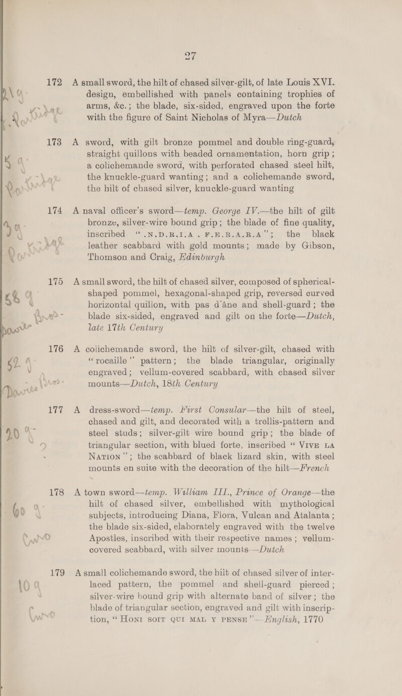   172 173 174 Pi Lig ay A small sword, the hilt of chased silver-gilt, of late Louis XVI. design, embellished with panels containing trophies of arms, &amp;c.; the blade, six-sided, engraved upon the forte with the figure of Saint Nicholas of Myra—Dutch A sword, with gilt bronze pommel and double ring-guard, straight quillons with beaded ornamentation, horn grip ; a colichemande sword, with perforated chased steel hilt, the knuckle-guard wanting; and a colichemande sword, the hilt of chased silver, knuckle-guard wanting A naval officer’s sword—temp. George IV.—the hilt of gilt bronze, silver-wire bound grip; the biade of fine quality, imscribed. “ . NDR. A. FOE. RAG Rok S the ~ black leather scabbard with gold mounts; made by Gibson, Thomson and Craig, Hdinburgh A small sword, the hilt of chased silver, composed of spherical- shaped pommel, hexagonal-shaped grip, reversed curved horizontal quillon, with pas d’ane and shell-guard; the blade six-sided, engraved and gilt on the forte—Dutch, late 17th Century A colichemande sword, the hilt of silver-gilt, chased with ‘“rocaille’’ pattern; the blade triangular, originally engraved; vellum-covered scabbard, with chased silver mounts—Dutch, 18th Century A dress-sword—iemp. ust Consular—the hilt of steel, chased and gilt, and decorated with a trellis-pattern and steel studs; silver-gilt wire bound grip; the blade of triangular section, with blued forte, inscribed “ Vive ba Nation”; the scabbard of black lizard skin, with steel mounis en suite with the decoration of the hilt—F'rench A town sword—iemp.. Walliam IILL., Prince of Orange—the hilt of chased silver, embellished with mythological subjects, introducing Diana, Flora, Vulean and Atalanta ; the blade six-sided, elaborately engraved with the twelve Apostles, inscribed with their respective names; vellum- covered scabbard, with silver mounts—Dutch A small colichemande sword, the hilt of chased silver of inter- laced pattern, the pommel and shell-guard pierced ; silver-wire bound grip with alternate band of silver; the blade of triangular section, engraved and gilt with inserip- tion, “‘ HONI sorr QUI MAL Y PENSE” —-Hinglish, 1770