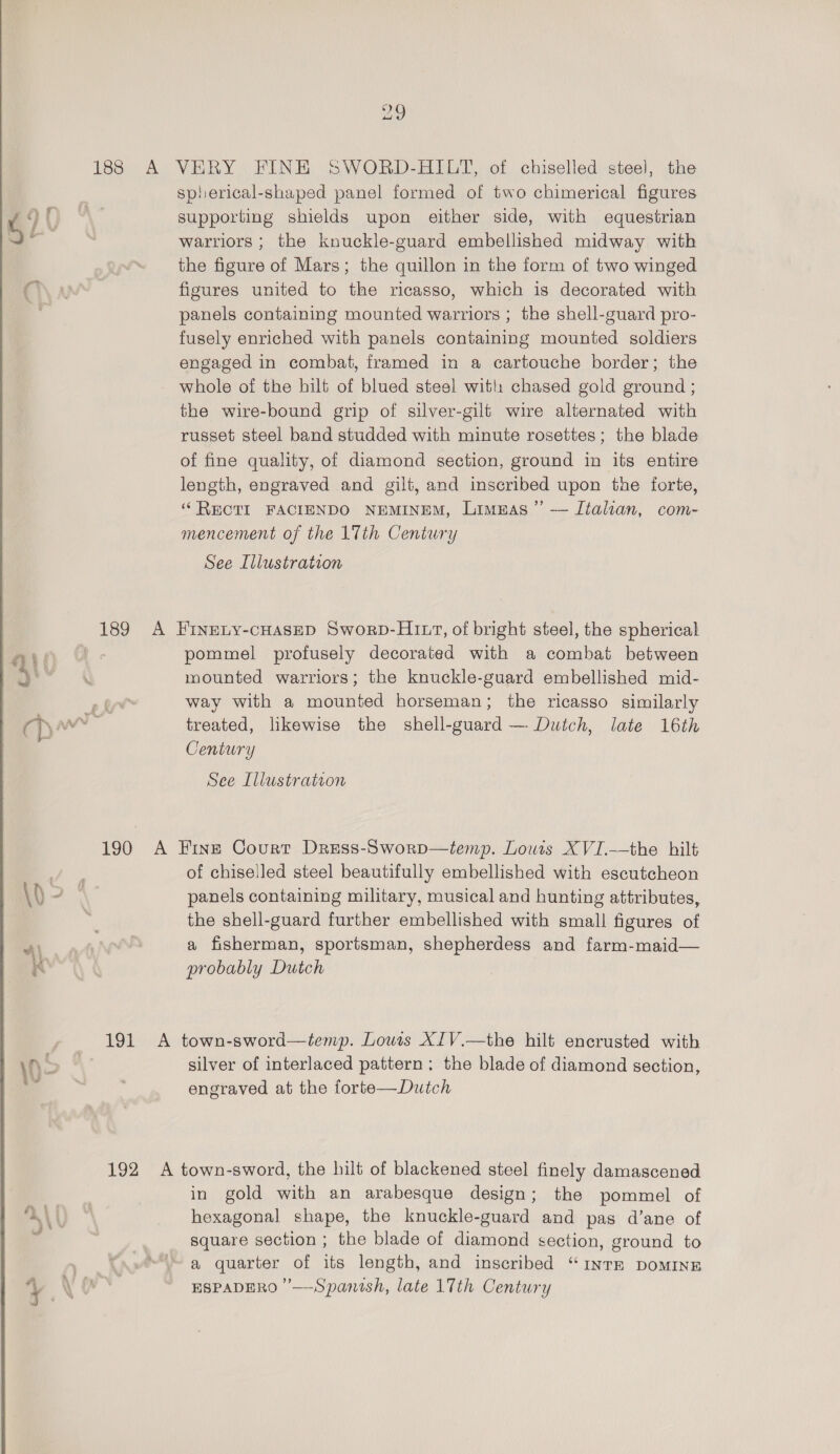 “a9 188 A VERY FINH SWORD-HILT, of chiselled steel, the spherical-shaped panel formed of two chimerical figures 4 } supporting shields upon either side, with equestrian ~~ | warriors ; the knuckle-guard embellished midway with a the figure of Mars; the quillon in the form of two winged Ch\ a figures united to the ricasso, which is decorated with ; panels containing mounted warriors ; the shell-guard pro- fusely enriched with panels containing mounted soldiers engaged in combat, framed in a cartouche border; the whole of the hilt of blued steel with chased gold ground ; the wire-bound grip of silver-gilt wire alternated with russet steel band studded with minute rosettes; the blade of fine quality, of diamond section, ground in its entire length, engraved and gilt, and inscribed upon the forte, ‘“ RECTI FACIENDO NEMINEM, Limuas’”’ — Italian, com- mencement of the 17th Century See Illustration 189 A FINELY-CHASED Sworb-HI 1, of bright steel, the spherical ai | pommel profusely decorated with a combat between 4 hie mounted warriors; the knuckle-guard embellished mid- eye way with a mounted horseman; the ricasso similarly cp i treated, likewise the shell-guard — Dutch, late 16th Century See Illustration 190 A Fine Court Dress-Sworp—temp. Lowis XVI.—the hilt i of chiselled steel beautifully embellished with escutcheon \h = a panels containing military, musical and hunting attributes, , the shell-guard further embellished with small figures of a fisherman, sportsman, shepherdess and farm-maid— probably Dutch y» _ 191 A town-sword—temp. Lowis XJV.—the hilt encrusted with \0 S silver of interlaced pattern; the blade of diamond section, ¥ , engraved at the forte—Dutch 192 A town-sword, the hilt of blackened steel finely damascened | in gold with an arabesque design; the pommel of ALU “\ hexagonal shape, the knuckle-guard and pas d’ane of square section ; the blade of diamond section, ground to | a quarter of its length, and inscribed “INTE DOMINE
