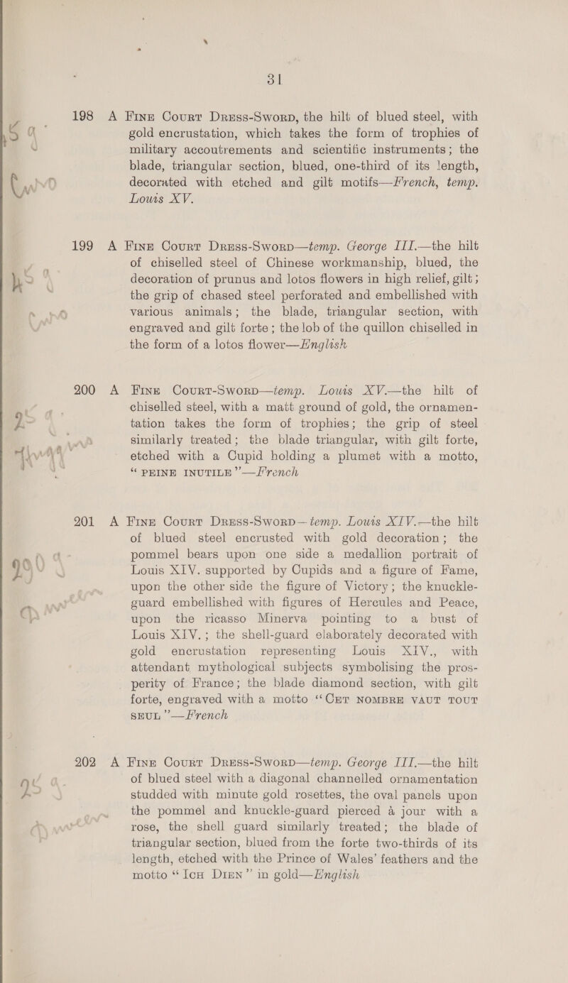  Yn yo 2 200 A ol gold encrustation, which takes the form of trophies of military accoutrements and scientific instruments; the blade, triangular section, blued, one-third of its length, decorated with etched and gilt motifs—F'rench, temp. Louis XV. of chiselled steel of Chinese workmanship, blued, the decoration of prunus and lotos flowers in high relief, gilt ; the grip of chased steel perforated and embellished with various animals; the blade, triangular section, with engraved and gilt forte; the lob of the quillon chiselled in the form of a lotos flower—Hnglish Fine Court-Sworp—temp. Lows XV.—the hilt of chiselled steel, with a matt ground of gold, the ornamen- tation takes the form of trophies; the grip of steel similarly treated; the blade triangular, with gilt forte, etched with a Cupid holding a plumet with a motto, “ PEINE INUTILE’”’—Tlrench of blued steel encrusted with gold decoration; the pommel bears upon one side a medallion portrait of Louis XIV. supported by Cupids and a figure of Fame, upon the other side the figure of Victory; the knuckle- guard embellished with figures of Hercules and Peace, upon the ricasso Minerva pointing to a bust of Louis XIV. ; the shell-guard elaborately decorated with gold encrustation representing Louis XIV., with attendant mythological subjects symbolising the pros- perity of France; the blade diamond section, with gilt forte, engraved with a motto ‘‘Cur NOMBRE VAUT TOUT sEUL ’—F'rench of blued steel with a diagonal channelled ornamentation studded with minute gold rosettes, the oval panels upon the pommel and knuckle-guard pierced &amp; jour with a rose, the shell guard similarly treated; the blade of triangular section, blued from the forte two-thirds of its length, etched with the Prince of Wales’ feathers and the motto “ Ion Dien” in gold—EHnglish